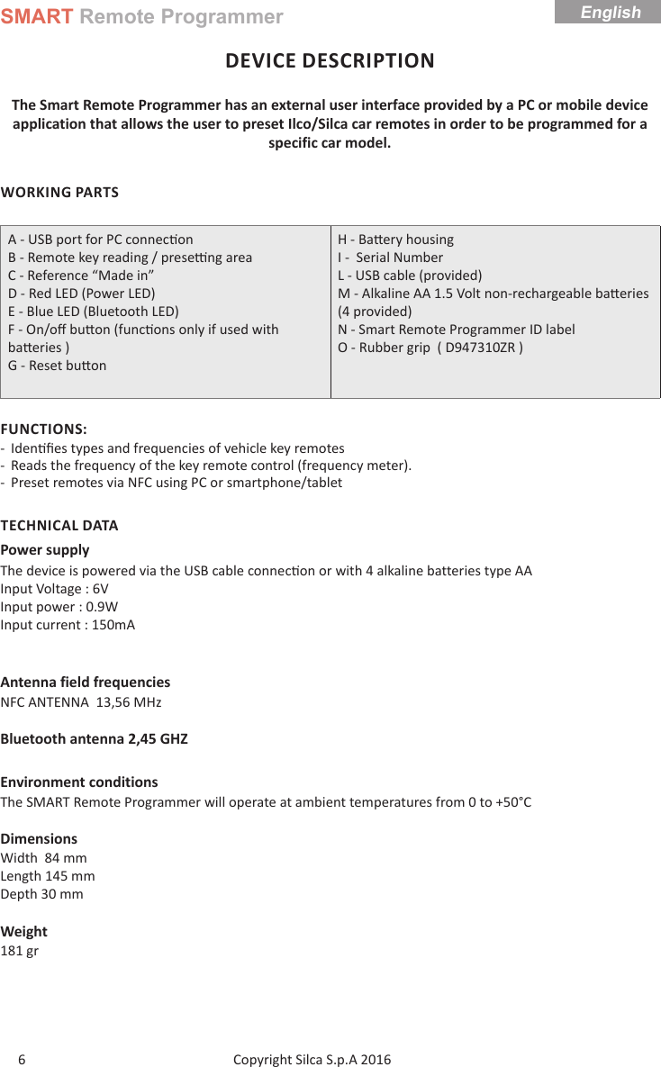 SMART Remote ProgrammerCopyright Silca S.p.A 2016 English6DEVICE DESCRIPTIONThe Smart Remote Programmer has an external user interface provided by a PC or mobile device application that allows the user to preset Ilco/Silca car remotes in order to be programmed for a specific car model.WORKING PARTSA - USB port for PC connec onB - Remote key reading / prese  ng areaC - Reference “Made in”D - Red LED (Power LED)E - Blue LED (Bluetooth LED)F - On/oﬀ  bu on (func ons only if used with ba eries )G - Reset bu onH - Ba ery housing  I -  Serial NumberL - USB cable (provided)M - Alkaline AA 1.5 Volt non-rechargeable ba eries (4 provided) N - Smart Remote Programmer ID label O - Rubber grip  ( D947310ZR )FUNCTIONS: - Iden ﬁ es types and frequencies of vehicle key remotes  - Reads the frequency of the key remote control (frequency meter). - Preset remotes via NFC using PC or smartphone/tabletTECHNICAL DATAPower supplyThe device is powered via the USB cable connec on or with 4 alkaline batteries type AAInput Voltage : 6VInput power : 0.9W                      Input current : 150mAAntenna field frequenciesNFC ANTENNA  13,56 MHzBluetooth antenna 2,45 GHZEnvironment conditionsThe SMART Remote Programmer will operate at ambient temperatures from 0 to +50°CDimensionsWidth  84 mmLength 145 mmDepth 30 mmWeight181 gr