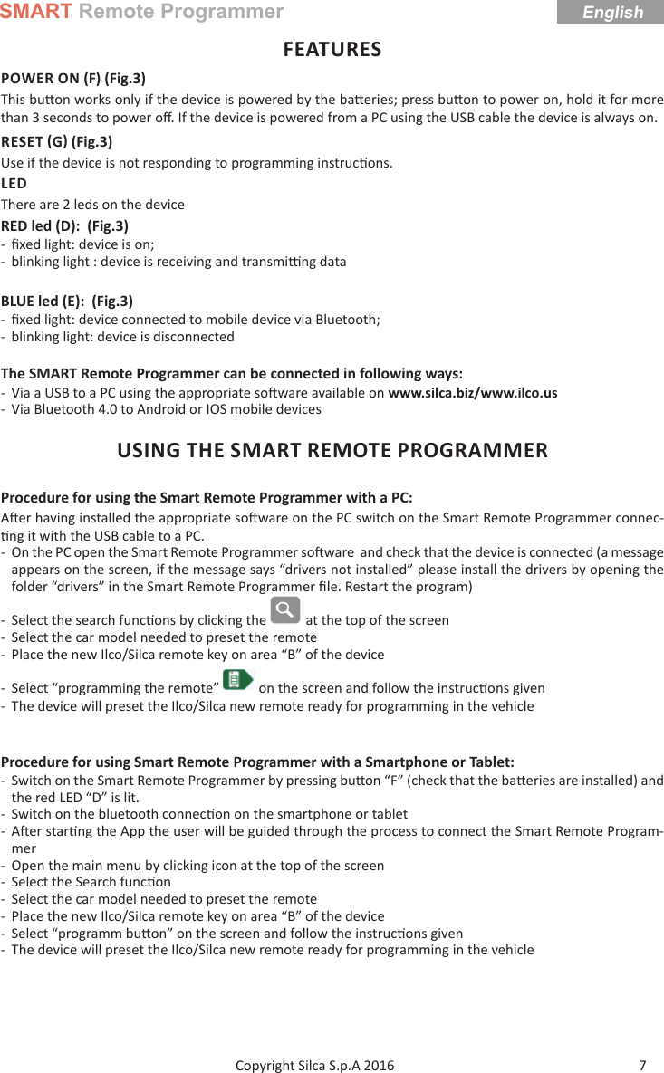 SMART Remote ProgrammerEnglish7Copyright Silca S.p.A 2016 FEATURESPOWER ON (F) (Fig.3)This bu on works only if the device is powered by the ba eries; press bu on to power on, hold it for more than 3 seconds to power oﬀ . If the device is powered from a PC using the USB cable the device is always on.RESET G (Fig.3)Use if the device is not responding to programming instruc ons. LEDThere are 2 leds on the deviceRED led (D):  (Fig.3) - ﬁ xed light: device is on; - blinking light : device is receiving and transmi  ng dataBLUE led (E):  (Fig.3) - ﬁ xed light: device connected to mobile device via Bluetooth; - blinking light: device is disconnectedThe SMART Remote Programmer can be connected in following ways: - Via a USB to a PC using the appropriate so ware available on www.silca.biz/www.ilco.us - Via Bluetooth 4.0 to Android or IOS mobile devicesUSING THE SMART REMOTE PROGRAMMERProcedure for using the Smart Remote Programmer with a PC:A er having installed the appropriate so ware on the PC switch on the Smart Remote Programmer connec- ng it with the USB cable to a PC. - On the PC open the Smart Remote Programmer so ware  and check that the device is connected (a message appears on the screen, if the message says “drivers not installed” please install the drivers by opening the folder “drivers” in the Smart Remote Programmer ﬁ le. Restart the program)  - Select the search func ons by clicking the   at the top of the screen - Select the car model needed to preset the remote - Place the new Ilco/Silca remote key on area “B” of the device - Select “programming the remote”   on the screen and follow the instruc ons given - The device will preset the Ilco/Silca new remote ready for programming in the vehicleProcedure for using Smart Remote Programmer with a Smartphone or Tablet: - Switch on the Smart Remote Programmer by pressing bu on “F” (check that the ba eries are installed) and the red LED “D” is lit. - Switch on the bluetooth connec on on the smartphone or tablet -A er star ng the App the user will be guided through the process to connect the Smart Remote Program-mer - Open the main menu by clicking icon at the top of the screen - Select the Search func on  - Select the car model needed to preset the remote - Place the new Ilco/Silca remote key on area “B” of the device - Select “programm bu on” on the screen and follow the instruc ons given - The device will preset the Ilco/Silca new remote ready for programming in the vehicle