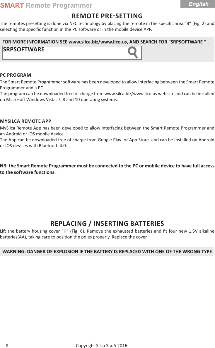 SMART Remote ProgrammerCopyright Silca S.p.A 2016 English8REMOTE PRESETTINGThe remotes prese  ng is done via NFC technology by placing the remote in the speciﬁ c area “B” (Fig. 2) and selec ng the speciﬁ c func on in the PC so ware or in the mobile device APP. FOR MORE INFORMATION SEE www.silca.biz/www.ilco.us, AND SEARCH FOR “SRPSOFTWARE “ .SRPSOFTWARE     PC PROGRAMThe Smart Remote Programmer so ware has been developed to allow interfacing between the Smart Remote Programmer and a PC.The program can be downloaded free of charge from www.silca.biz/www.ilco.us web site and can be installed on Microso  Windows Vista, 7, 8 and 10 opera ng systems.MYSILCA REMOTE APPMySilca Remote App has been developed to allow interfacing between the Smart Remote Programmer and an Android or IOS mobile device.The App can be downloaded free of charge from Google Play  or App Store  and can be installed on Android or IOS devices with Bluetooth 4.0.NB: the Smart Remote Programmer must be connected to the PC or mobile device to have full access to the software functions.REPLACING / INSERTING BATTERIESLi  the ba ery housing cover “H” (Fig. 6). Remove the exhausted ba eries and ﬁ t four new 1.5V alkaline ba eries(AA), taking care to posi on the poles properly. Replace the cover.WARNING: DANGER OF EXPLOSION IF THE BATTERY IS REPLACED WITH ONE OF THE WRONG TYPE