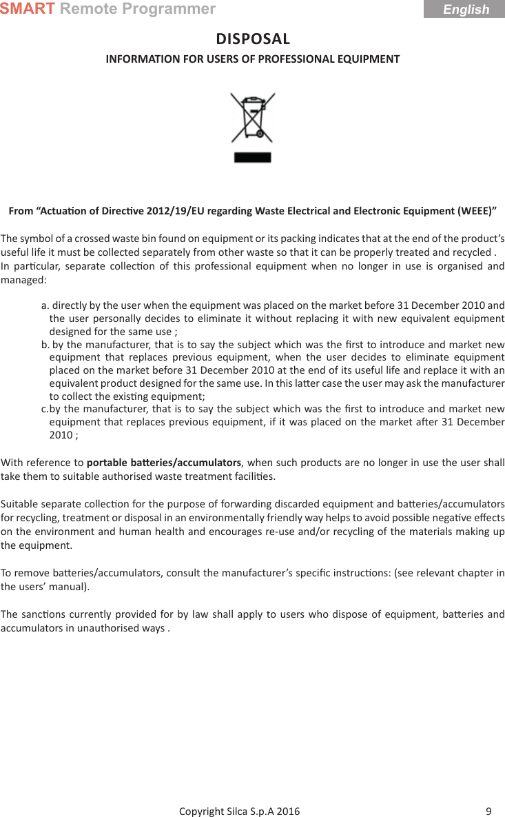 SMART Remote ProgrammerEnglish9Copyright Silca S.p.A 2016 DISPOSAL INFORMATION FOR USERS OF PROFESSIONAL EQUIPMENT From “Actua on of Direc ve 2012/19/EU regarding Waste Electrical and Electronic Equipment (WEEE)”The symbol of a crossed waste bin found on equipment or its packing indicates that at the end of the product’s useful life it must be collected separately from other waste so that it can be properly treated and recycled .In par cular, separate collec on of this professional equipment when no longer in use is organised and managed:a. directly by the user when the equipment was placed on the market before 31 December 2010 and the user personally decides to eliminate it without replacing it with new equivalent equipment designed for the same use ;b. by the manufacturer, that is to say the subject which was the ﬁ rst to introduce and market new equipment that replaces previous equipment, when the user decides to eliminate equipment placed on the market before 31 December 2010 at the end of its useful life and replace it with an equivalent product designed for the same use. In this la er case the user may ask the manufacturer to collect the exis ng equipment;c. by the manufacturer, that is to say the subject which was the ﬁ rst to introduce and market new equipment that replaces previous equipment, if it was placed on the market a er 31 December 2010 ;With reference to portable ba eries/accumulators, when such products are no longer in use the user shall take them to suitable authorised waste treatment facili es.Suitable separate collec on for the purpose of forwarding discarded equipment and ba eries/accumulators for recycling, treatment or disposal in an environmentally friendly way helps to avoid possible nega ve eﬀ ects on the environment and human health and encourages re-use and/or recycling of the materials making up the equipment.To remove ba eries/accumulators, consult the manufacturer’s speciﬁ c instruc ons: (see relevant chapter in the users’ manual).The sanc ons currently provided for by law shall apply to users who dispose of equipment, ba eries and accumulators in unauthorised ways .