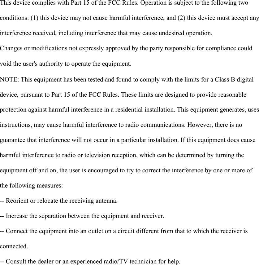    This device complies with Part 15 of the FCC Rules. Operation is subject to the following two  conditions: (1) this device may not cause harmful interference, and (2) this device must accept any  interference received, including interference that may cause undesired operation.  Changes or modifications not expressly approved by the party responsible for compliance could  void the user&apos;s authority to operate the equipment.  NOTE: This equipment has been tested and found to comply with the limits for a Class B digital  device, pursuant to Part 15 of the FCC Rules. These limits are designed to provide reasonable  protection against harmful interference in a residential installation. This equipment generates, uses  instructions, may cause harmful interference to radio communications. However, there is no  guarantee that interference will not occur in a particular installation. If this equipment does cause  harmful interference to radio or television reception, which can be determined by turning the  equipment off and on, the user is encouraged to try to correct the interference by one or more of  the following measures:  -- Reorient or relocate the receiving antenna.  -- Increase the separation between the equipment and receiver.  -- Connect the equipment into an outlet on a circuit different from that to which the receiver is  connected.  -- Consult the dealer or an experienced radio/TV technician for help.    