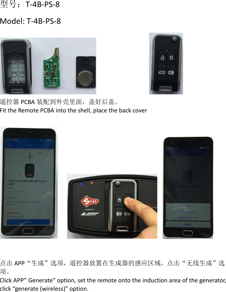 型号：T-4B-PS-8 Model: T-4B-PS-8               遥控器 PCBA 装配到外壳里面，盖好后盖。 Fit the Remote PCBA into the shell, place the back cover         点击 APP“生成”选项，遥控器放置在生成器的感应区域，点击“无线生成”选项。 Click APP” Generate” option, set the remote onto the induction area of the generator, click “generate (wireless)” option.    