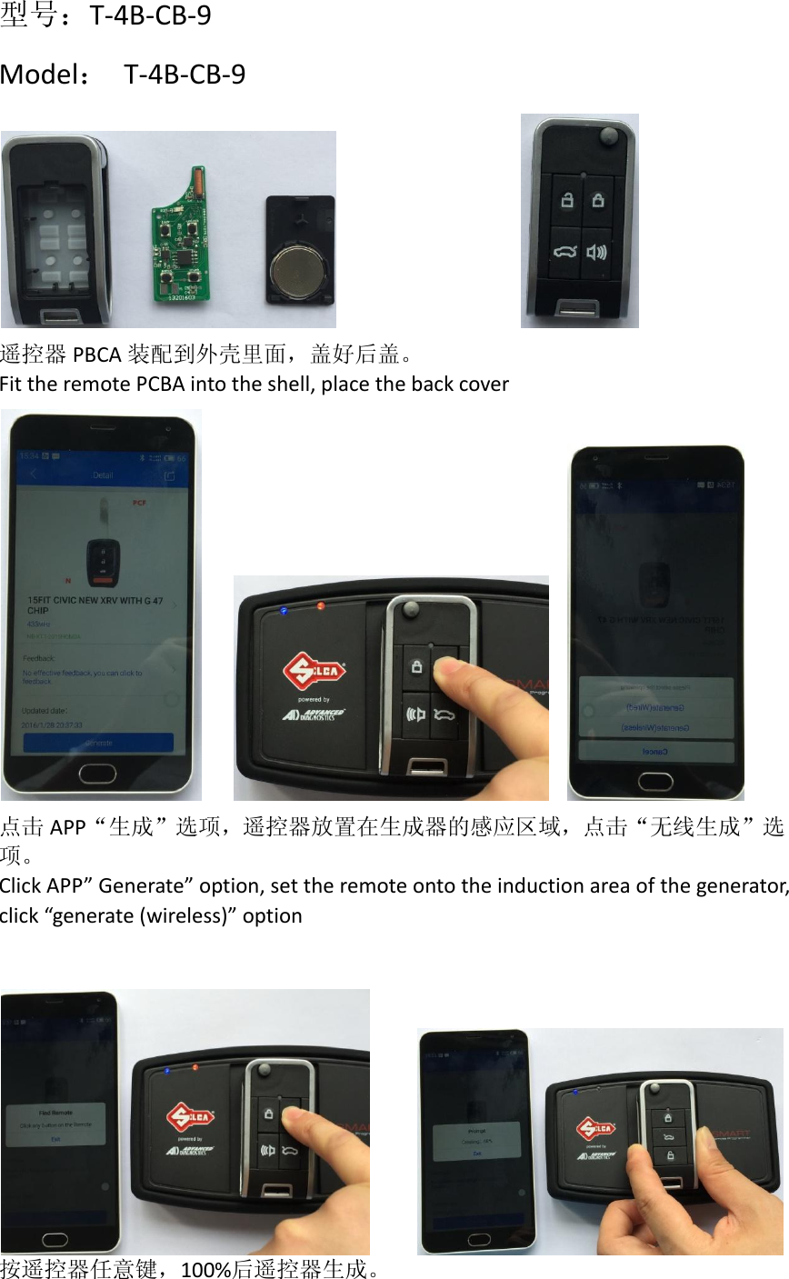   型号：T-4B-CB-9 Model：  T-4B-CB-9               遥控器 PBCA 装配到外壳里面，盖好后盖。 Fit the remote PCBA into the shell, place the back cover       点击 APP“生成”选项，遥控器放置在生成器的感应区域，点击“无线生成”选项。 Click APP” Generate” option, set the remote onto the induction area of the generator, click “generate (wireless)” option        按遥控器任意键，100%后遥控器生成。 