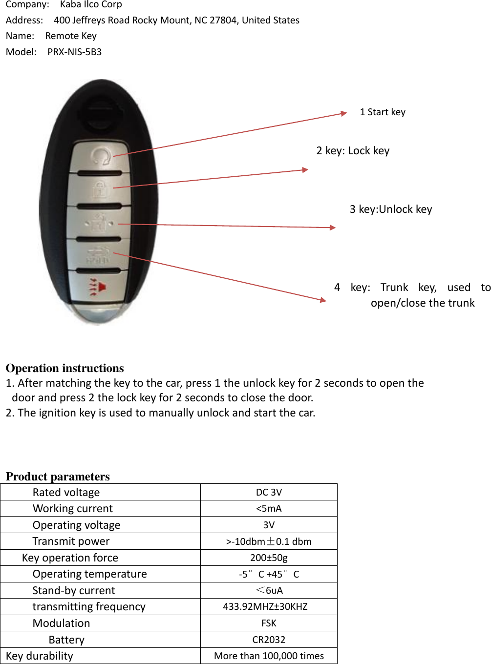 Company:    Kaba Ilco Corp Address:  400 Jeffreys Road Rocky Mount, NC 27804, United States Name:    Remote Key Model:    PRX-NIS-5B3 Operation instructions 1. After matching the key to the car, press 1 the unlock key for 2 seconds to open thedoor and press 2 the lock key for 2 seconds to close the door.2. The ignition key is used to manually unlock and start the car.Product parameters      Rated voltage DC 3V      Working current &lt;5mA      Operating voltage 3V      Transmit power &gt;-10dbm±0.1 dbm    Key operation force 200±50g      Operating temperature -5°C +45°C     Stand-by current ＜6uA      transmitting frequency 433.92MHZ±30KHZ     Modulation FSK   Battery CR2032 Key durability More than 100,000 times 3 key:Unlock key 2 key: Lock key 4  key:  Trunk  key,  used  to open/close the trunk 1 Start key 