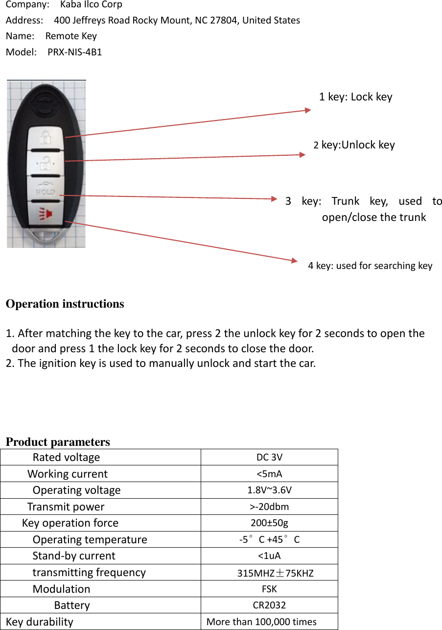 Company:    Kaba Ilco Corp Address:  400 Jeffreys Road Rocky Mount, NC 27804, United States Name:    Remote Key Model:    PRX-NIS-4B1 Operation instructions 1. After matching the key to the car, press 2 the unlock key for 2 seconds to open thedoor and press 1 the lock key for 2 seconds to close the door.2. The ignition key is used to manually unlock and start the car.Product parameters      Rated voltage DC 3V     Working current &lt;5mA      Operating voltage 1.8V~3.6V     Transmit power &gt;-20dbm    Key operation force 200±50g      Operating temperature -5°C +45°C     Stand-by current &lt;1uA      transmitting frequency 315MHZ±75KHZ      Modulation FSK    Battery CR2032 Key durability More than 100,000 times 2 key:Unlock key 1 key: Lock key 3  key:  Trunk  key,  used  to open/close the trunk 4 key: used for searching key 