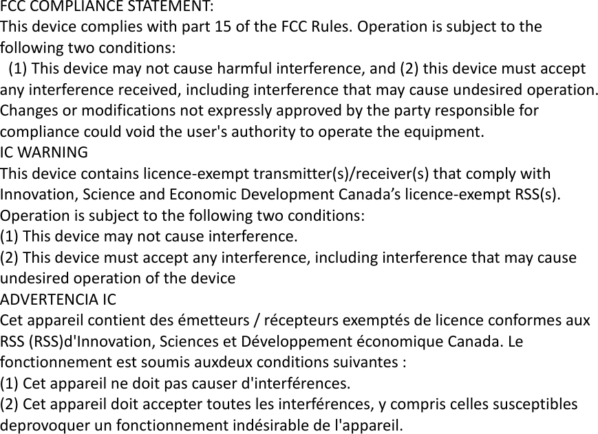  FCC COMPLIANCE STATEMENT: This device complies with part 15 of the FCC Rules. Operation is subject to the following two conditions:   (1) This device may not cause harmful interference, and (2) this device must accept any interference received, including interference that may cause undesired operation. Changes or modifications not expressly approved by the party responsible for compliance could void the user&apos;s authority to operate the equipment. IC WARNING This device contains licence-exempt transmitter(s)/receiver(s) that comply with Innovation, Science and Economic Development Canada’s licence-exempt RSS(s). Operation is subject to the following two conditions: (1) This device may not cause interference. (2) This device must accept any interference, including interference that may cause undesired operation of the device ADVERTENCIA IC Cet appareil contient des émetteurs / récepteurs exemptés de licence conformes aux RSS (RSS)d&apos;Innovation, Sciences et Développement économique Canada. Le fonctionnement est soumis auxdeux conditions suivantes : (1) Cet appareil ne doit pas causer d&apos;interférences. (2) Cet appareil doit accepter toutes les interférences, y compris celles susceptibles deprovoquer un fonctionnement indésirable de l&apos;appareil.  