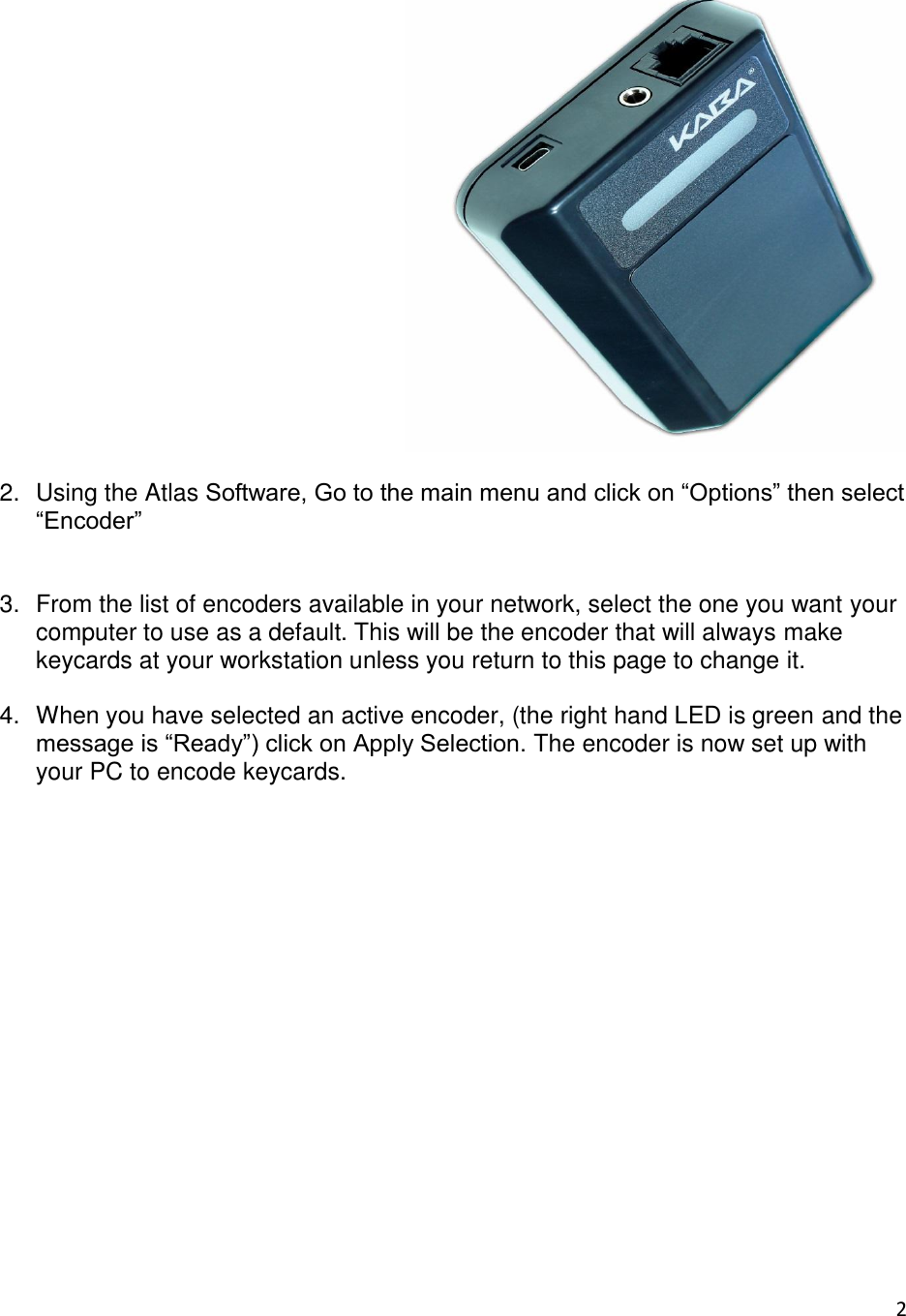 2    2.  Using the Atlas Software, Go to the main menu and click on “Options” then select “Encoder”   3.  From the list of encoders available in your network, select the one you want your computer to use as a default. This will be the encoder that will always make keycards at your workstation unless you return to this page to change it.  4.  When you have selected an active encoder, (the right hand LED is green and the message is “Ready”) click on Apply Selection. The encoder is now set up with your PC to encode keycards.                   