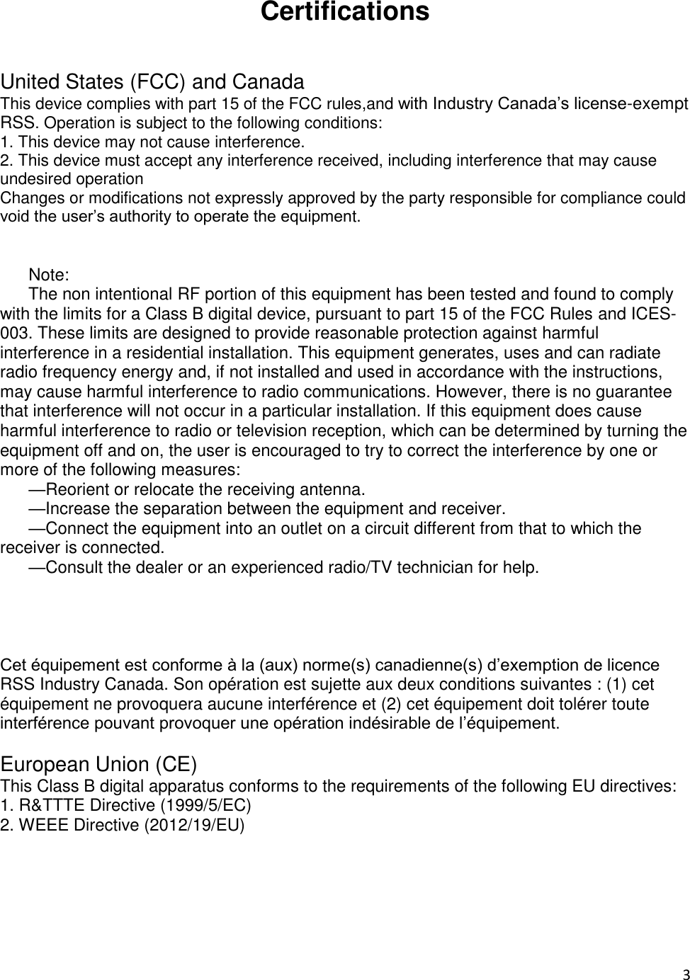 3  Certifications   United States (FCC) and Canada This device complies with part 15 of the FCC rules,and with Industry Canada’s license-exempt RSS. Operation is subject to the following conditions:  1. This device may not cause interference.  2. This device must accept any interference received, including interference that may cause undesired operation  Changes or modifications not expressly approved by the party responsible for compliance could void the user’s authority to operate the equipment.                  Note:       The non intentional RF portion of this equipment has been tested and found to comply with the limits for a Class B digital device, pursuant to part 15 of the FCC Rules and ICES-003. These limits are designed to provide reasonable protection against harmful interference in a residential installation. This equipment generates, uses and can radiate radio frequency energy and, if not installed and used in accordance with the instructions, may cause harmful interference to radio communications. However, there is no guarantee that interference will not occur in a particular installation. If this equipment does cause harmful interference to radio or television reception, which can be determined by turning the equipment off and on, the user is encouraged to try to correct the interference by one or more of the following measures:       —Reorient or relocate the receiving antenna.       —Increase the separation between the equipment and receiver.       —Connect the equipment into an outlet on a circuit different from that to which the receiver is connected.       —Consult the dealer or an experienced radio/TV technician for help.               Cet équipement est conforme à la (aux) norme(s) canadienne(s) d’exemption de licence RSS Industry Canada. Son opération est sujette aux deux conditions suivantes : (1) cet équipement ne provoquera aucune interférence et (2) cet équipement doit tolérer toute interférence pouvant provoquer une opération indésirable de l’équipement.   European Union (CE)  This Class B digital apparatus conforms to the requirements of the following EU directives:  1. R&amp;TTTE Directive (1999/5/EC)  2. WEEE Directive (2012/19/EU)     