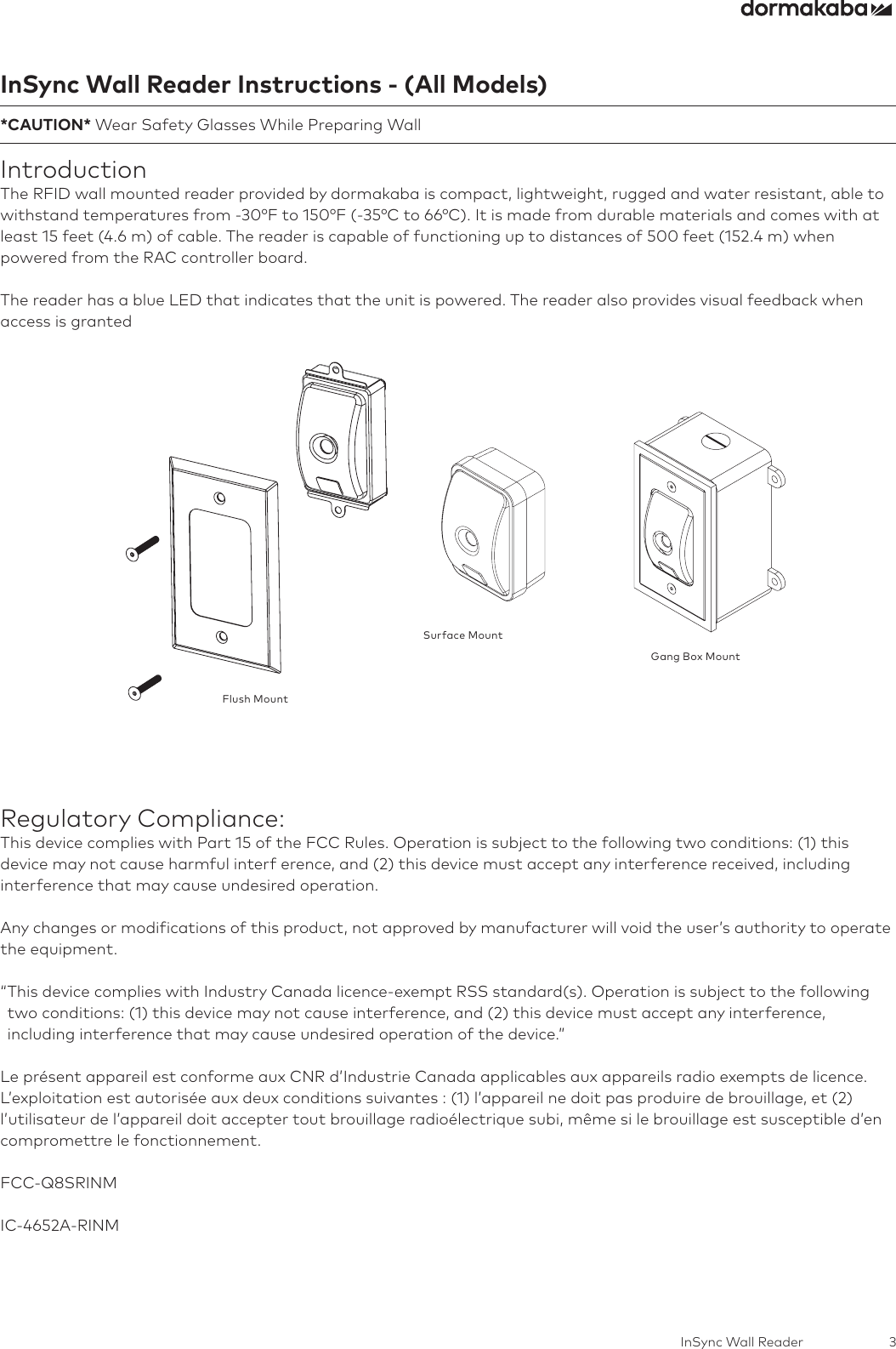 3InSync Wall ReaderInSync Wall Reader Instructions - (All Models)*CAUTION* Wear Safety Glasses While Preparing WallIntroductionThe RFID wall mounted reader provided by dormakaba is compact, lightweight, rugged and water resistant, able to withstand temperatures from -30°F to 150°F (-35°C to 66°C). It is made from durable materials and comes with at least 15 feet (4.6 m) of cable. The reader is capable of functioning up to distances of 500 feet (152.4 m) when powered from the RAC controller board.The reader has a blue LED that indicates that the unit is powered. The reader also provides visual feedback when access is grantedFlush MountSurface MountGang Box MountRegulatory Compliance:This device complies with Part 15 of the FCC Rules. Operation is subject to the following two conditions: (1) this device may not cause harmful interf erence, and (2) this device must accept any interference received, including interference that may cause undesired operation.Any changes or modifications of this product, not approved by manufacturer will void the user’s authority to operate the equipment.“ This device complies with Industry Canada licence-exempt RSS standard(s). Operation is subject to the following two conditions: (1) this device may not cause interference, and (2) this device must accept any interference, including interference that may cause undesired operation of the device.”Le présent appareil est conforme aux CNR d’Industrie Canada applicables aux appareils radio exempts de licence. L’exploitation est autorisée aux deux conditions suivantes : (1) l’appareil ne doit pas produire de brouillage, et (2) l’utilisateur de l’appareil doit accepter tout brouillage radioélectrique subi, même si le brouillage est susceptible d’en compromettre le fonctionnement. FCC-Q8SRINMIC-4652A-RINM