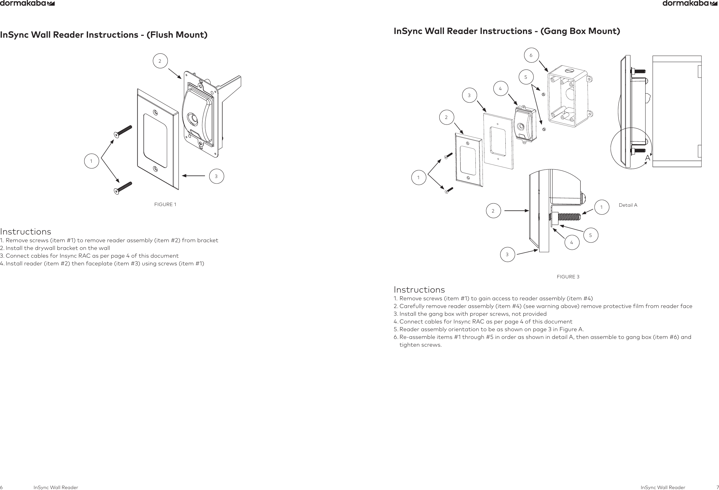 6 7InSync Wall Reader InSync Wall ReaderInSync Wall Reader Instructions - (Flush Mount)FIGURE 1132Instructions1. Remove screws (item #1) to remove reader assembly (item #2) from bracket2. Install the drywall bracket on the wall3. Connect cables for Insync RAC as per page 4 of this document4. Install reader (item #2) then faceplate (item #3) using screws (item #1)InSync Wall Reader Instructions - (Gang Box Mount)   12346523451Detail AFIGURE 3Instructions1. Remove screws (item #1) to gain access to reader assembly (item #4)2. Carefully remove reader assembly (item #4) (see warning above) remove protective film from reader face3. Install the gang box with proper screws, not provided4. Connect cables for Insync RAC as per page 4 of this document5. Reader assembly orientation to be as shown on page 3 in Figure A.6.  Re-assemble items #1 through #5 in order as shown in detail A, then assemble to gang box (item #6) and  tighten screws.