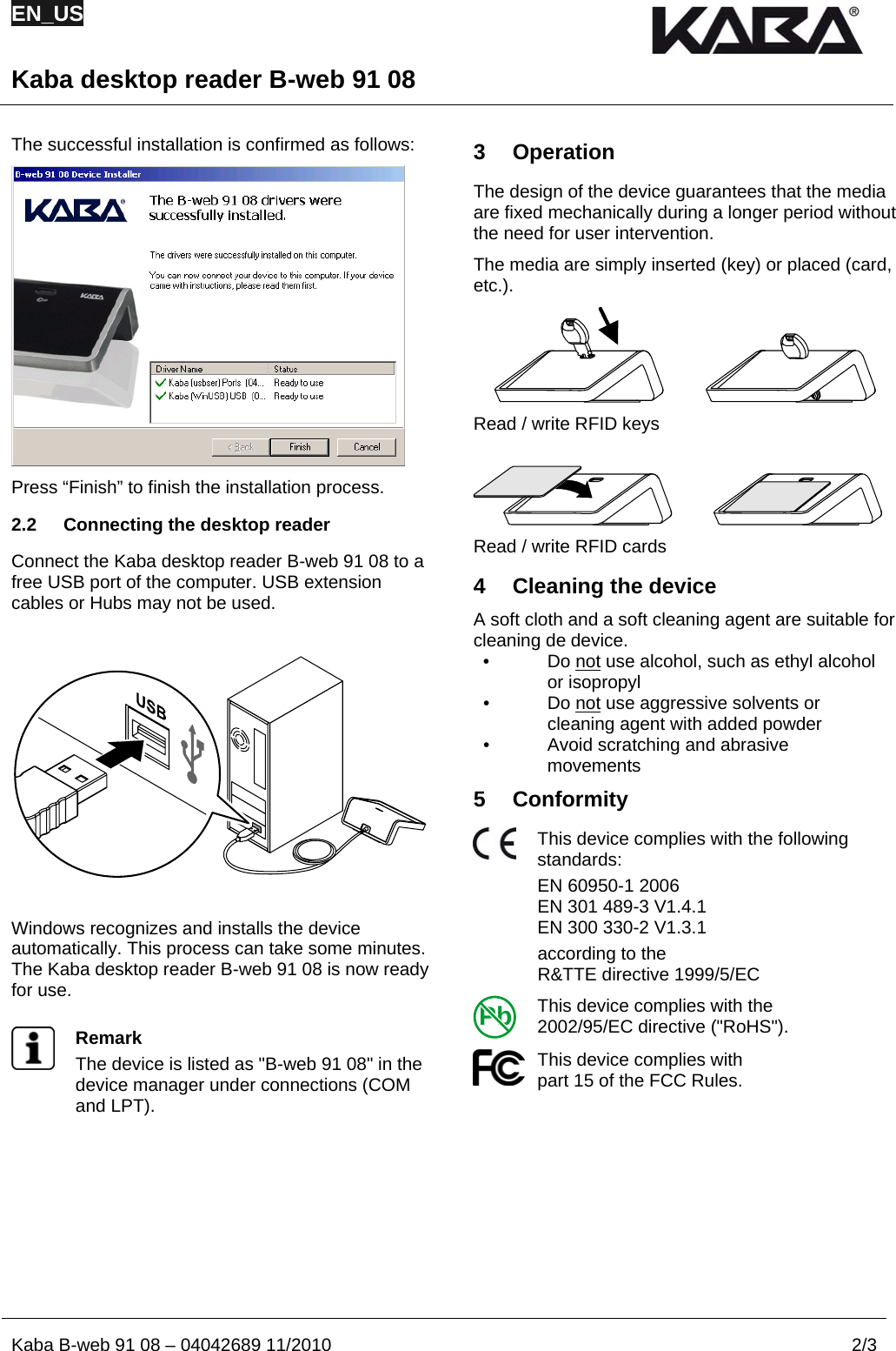 EN_US  Kaba desktop reader B-web 91 08  Kaba B-web 91 08 – 04042689 11/2010  2/3  The successful installation is confirmed as follows:  Press “Finish” to finish the installation process. 2.2  Connecting the desktop reader Connect the Kaba desktop reader B-web 91 08 to a free USB port of the computer. USB extension cables or Hubs may not be used.    Windows recognizes and installs the device automatically. This process can take some minutes. The Kaba desktop reader B-web 91 08 is now ready for use.   Remark The device is listed as &quot;B-web 91 08&quot; in the device manager under connections (COM and LPT).   3 Operation The design of the device guarantees that the media are fixed mechanically during a longer period without the need for user intervention. The media are simply inserted (key) or placed (card, etc.).  Read / write RFID keys   Read / write RFID cards 4  Cleaning the device A soft cloth and a soft cleaning agent are suitable for cleaning de device. • Do not use alcohol, such as ethyl alcohol or isopropyl • Do not use aggressive solvents or cleaning agent with added powder •  Avoid scratching and abrasive movements 5 Conformity  This device complies with the following standards: EN 60950-1 2006 EN 301 489-3 V1.4.1 EN 300 330-2 V1.3.1   according to the  R&amp;TTE directive 1999/5/EC Pb This device complies with the  2002/95/EC directive (&quot;RoHS&quot;).  This device complies with  part 15 of the FCC Rules.     