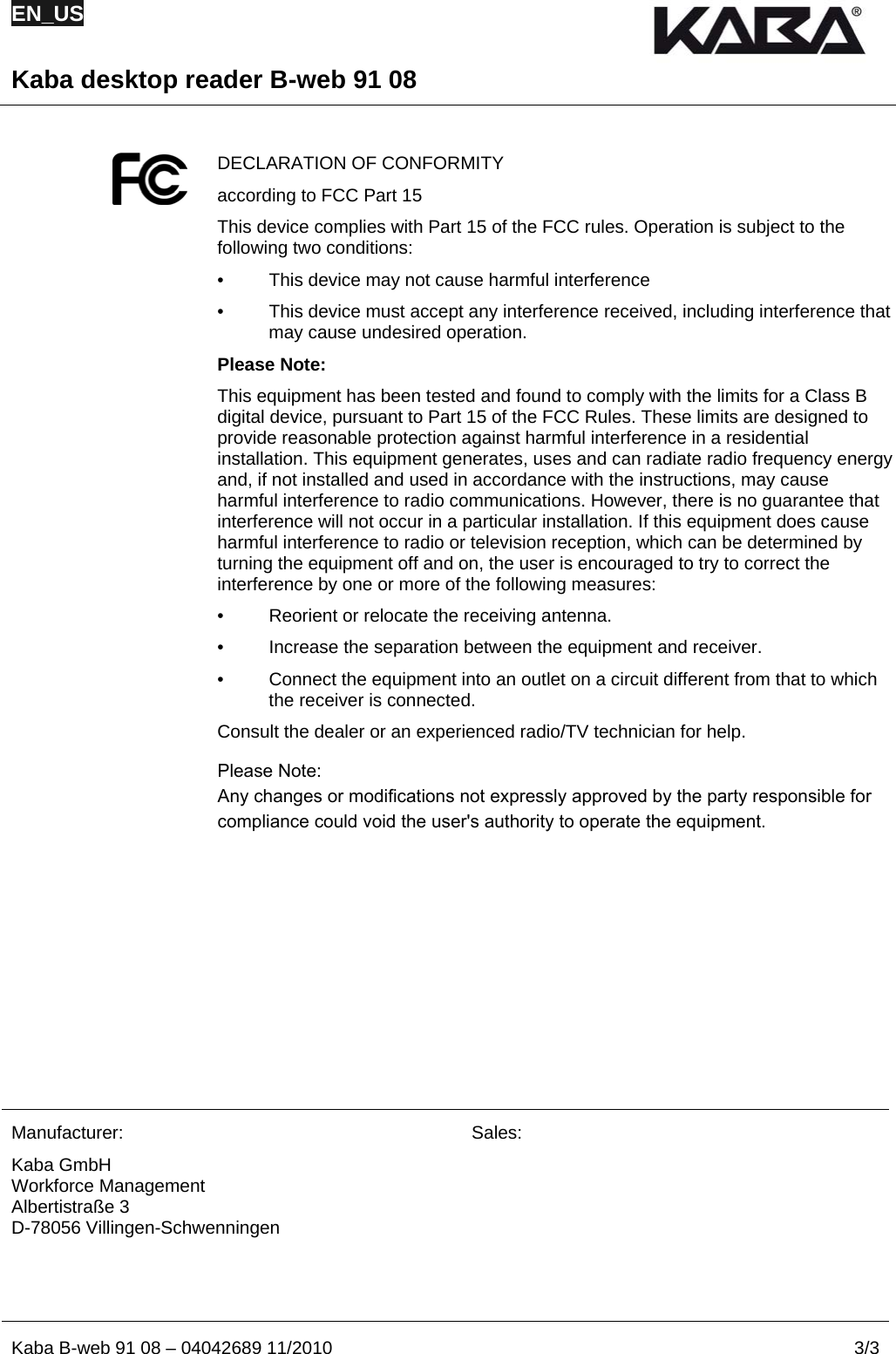 EN_US  Kaba desktop reader B-web 91 08  Kaba B-web 91 08 – 04042689 11/2010  3/3  DECLARATION OF CONFORMITY according to FCC Part 15   This device complies with Part 15 of the FCC rules. Operation is subject to the following two conditions: •  This device may not cause harmful interference •  This device must accept any interference received, including interference that may cause undesired operation.  Please Note: This equipment has been tested and found to comply with the limits for a Class B digital device, pursuant to Part 15 of the FCC Rules. These limits are designed to provide reasonable protection against harmful interference in a residential installation. This equipment generates, uses and can radiate radio frequency energy and, if not installed and used in accordance with the instructions, may cause harmful interference to radio communications. However, there is no guarantee that interference will not occur in a particular installation. If this equipment does cause harmful interference to radio or television reception, which can be determined by turning the equipment off and on, the user is encouraged to try to correct the interference by one or more of the following measures: •  Reorient or relocate the receiving antenna. •  Increase the separation between the equipment and receiver. •  Connect the equipment into an outlet on a circuit different from that to which the receiver is connected. Consult the dealer or an experienced radio/TV technician for help.              Manufacturer: Kaba GmbH Workforce Management Albertistraße 3 D-78056 Villingen-Schwenningen Sales:  === Ende der Liste für  Textmarke Inhalt ===  B-web 91 08  Please Note: Any changes or modifications not expressly approved by the party responsible for compliance could void the user&apos;s authority to operate the equipment.