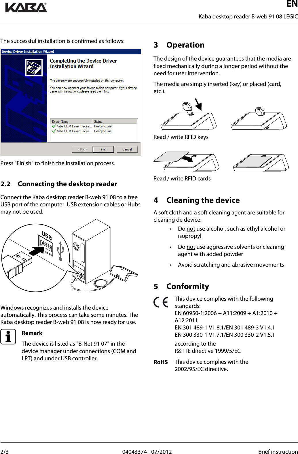  ENKaba desktop reader B-web 91 08 LEGIC 2/3  04043374 - 07/2012  Brief instruction  The successful installation is confirmed as follows: Press &quot;Finish&quot; to finish the installation process.  2.2 Connecting the desktop reader Connect the Kaba desktop reader B-web 91 08 to a free USB port of the computer. USB extension cables or Hubs may not be used.   Windows recognizes and installs the device automatically. This process can take some minutes. The Kaba desktop reader B-web 91 08 is now ready for use.  Remark The device is listed as &quot;B-Net 91 07&quot; in the device manager under connections (COM and LPT) and under USB controller.   3 Operation The design of the device guarantees that the media are fixed mechanically during a longer period without the need for user intervention. The media are simply inserted (key) or placed (card, etc.).  Read / write RFID keys   Read / write RFID cards  4 Cleaning the device A soft cloth and a soft cleaning agent are suitable for cleaning de device. • Do not use alcohol, such as ethyl alcohol or isopropyl • Do not use aggressive solvents or cleaning agent with added powder •  Avoid scratching and abrasive movements  5 Conformity  This device complies with the following standards: EN 60950-1:2006 + A11:2009 + A1:2010 + A12:2011 EN 301 489-1 V1.8.1/EN 301 489-3 V1.4.1 EN 300 330-1 V1.7.1/EN 300 330-2 V1.5.1   according to the  R&amp;TTE directive 1999/5/EC RoHS  This device complies with the  2002/95/EC directive.   