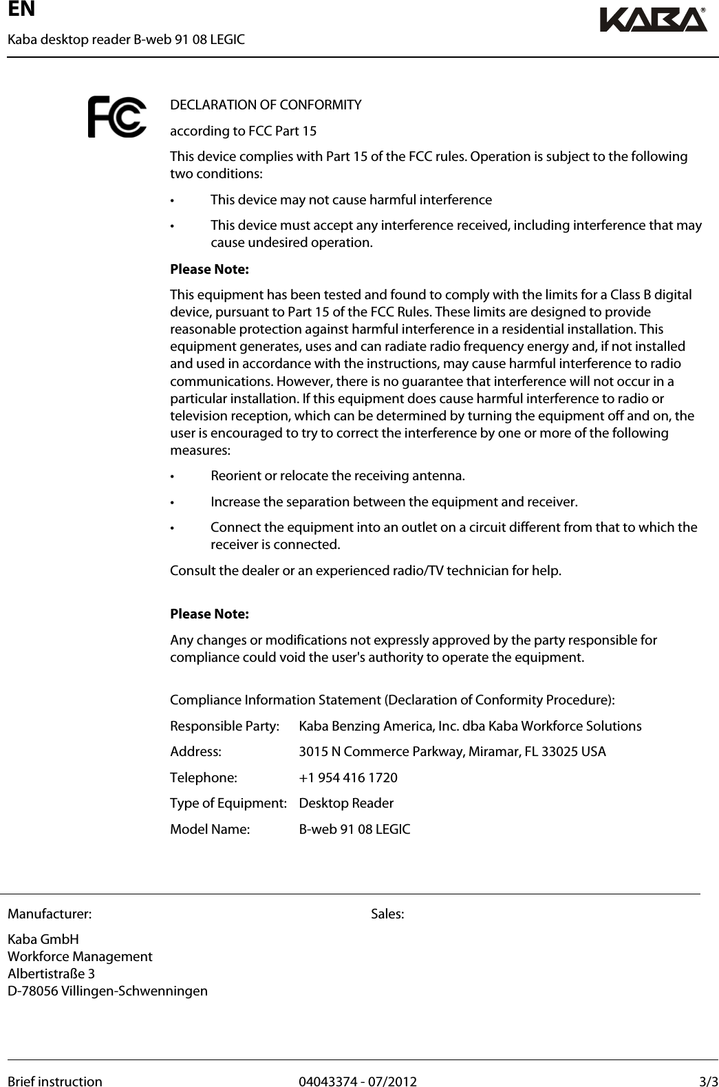 EN Kaba desktop reader B-web 91 08 LEGIC  Brief instruction  04043374 - 07/2012  3/3  DECLARATION OF CONFORMITY according to FCC Part 15   This device complies with Part 15 of the FCC rules. Operation is subject to the following two conditions: •  This device may not cause harmful interference •  This device must accept any interference received, including interference that may cause undesired operation. Please Note: This equipment has been tested and found to comply with the limits for a Class B digital device, pursuant to Part 15 of the FCC Rules. These limits are designed to provide reasonable protection against harmful interference in a residential installation. This equipment generates, uses and can radiate radio frequency energy and, if not installed and used in accordance with the instructions, may cause harmful interference to radio communications. However, there is no guarantee that interference will not occur in a particular installation. If this equipment does cause harmful interference to radio or television reception, which can be determined by turning the equipment off and on, the user is encouraged to try to correct the interference by one or more of the following measures: •  Reorient or relocate the receiving antenna. •  Increase the separation between the equipment and receiver. •  Connect the equipment into an outlet on a circuit different from that to which the receiver is connected. Consult the dealer or an experienced radio/TV technician for help.  Please Note: Any changes or modifications not expressly approved by the party responsible for compliance could void the user&apos;s authority to operate the equipment.    Compliance Information Statement (Declaration of Conformity Procedure): Responsible Party:   Kaba Benzing America, Inc. dba Kaba Workforce Solutions Address:   3015 N Commerce Parkway, Miramar, FL 33025 USA Telephone:  +1 954 416 1720 Type of Equipment:   Desktop Reader Model Name:   B-web 91 08 LEGIC    Manufacturer: Kaba GmbH Workforce Management Albertistraße 3 D-78056 Villingen-Schwenningen Sales:      