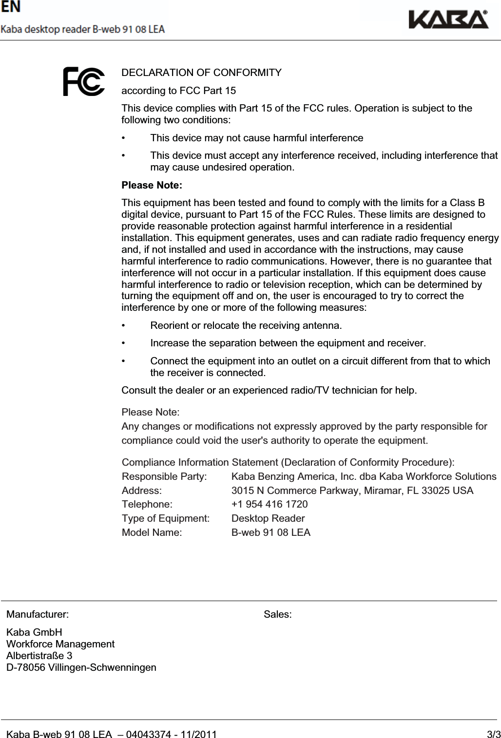 EN_USKaba B-web 91 08 LEA  – 04043374 - 11/2011 3/3DECLARATION OF CONFORMITY according to FCC Part 15 This device complies with Part 15 of the FCC rules. Operation is subject to the following two conditions:• This device may not cause harmful interference •  This device must accept any interference received, including interference that may cause undesired operation. Please Note: This equipment has been tested and found to comply with the limits for a Class B digital device, pursuant to Part 15 of the FCC Rules. These limits are designed to provide reasonable protection against harmful interference in a residential installation. This equipment generates, uses and can radiate radio frequency energy and, if not installed and used in accordance with the instructions, may cause harmful interference to radio communications. However, there is no guarantee that interference will not occur in a particular installation. If this equipment does cause harmful interference to radio or television reception, which can be determined by turning the equipment off and on, the user is encouraged to try to correct the interference by one or more of the following measures: •  Reorient or relocate the receiving antenna. •  Increase the separation between the equipment and receiver. •  Connect the equipment into an outlet on a circuit different from that to which the receiver is connected. Consult the dealer or an experienced radio/TV technician for help. Manufacturer: Kaba GmbH Workforce Management Albertistraße 3 D-78056 Villingen-Schwenningen Sales: === Ende der Liste für Textmarke Inhal t === B-web 91 08 Please Note: Any changes or modifications not expressly approved by the party responsible for compliance could void the user&apos;s authority to operate the equipment.Compliance Information Statement (Declaration of Conformity Procedure): Responsible Party:  Kaba Benzing America, Inc. dba Kaba Workforce Solutions Address:   3015 N Commerce Parkway, Miramar, FL 33025 USA Telephone:    +1 954 416 1720 Type of Equipment:  Desktop Reader Model Name:    B-web 91 08 LEA