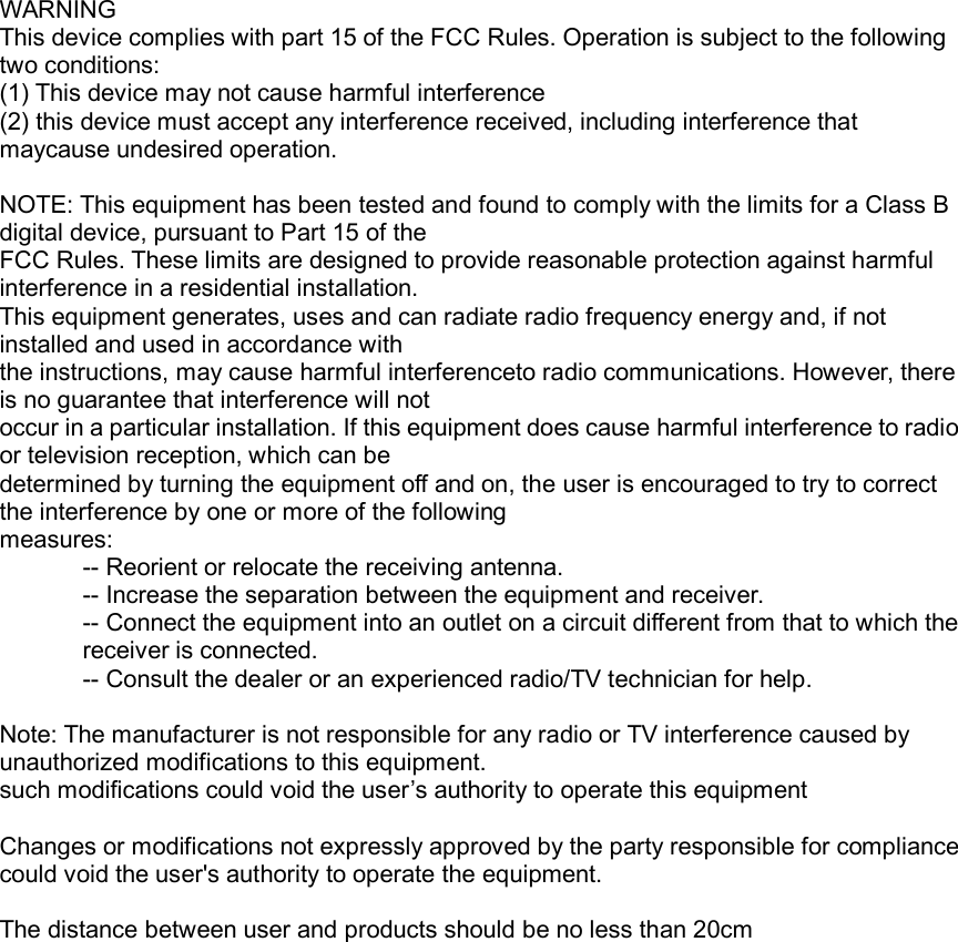    WARNING This device complies with part 15 of the FCC Rules. Operation is subject to the following two conditions:   (1) This device may not cause harmful interference (2) this device must accept any interference received, including interference that maycause undesired operation.  NOTE: This equipment has been tested and found to comply with the limits for a Class B digital device, pursuant to Part 15 of the FCC Rules. These limits are designed to provide reasonable protection against harmful interference in a residential installation.   This equipment generates, uses and can radiate radio frequency energy and, if not installed and used in accordance with   the instructions, may cause harmful interferenceto radio communications. However, there is no guarantee that interference will not occur in a particular installation. If this equipment does cause harmful interference to radio or television reception, which can be   determined by turning the equipment off and on, the user is encouraged to try to correct the interference by one or more of the following measures: -- Reorient or relocate the receiving antenna. -- Increase the separation between the equipment and receiver. -- Connect the equipment into an outlet on a circuit different from that to which the receiver is connected. -- Consult the dealer or an experienced radio/TV technician for help.  Note: The manufacturer is not responsible for any radio or TV interference caused by unauthorized modifications to this equipment.   such modifications could void the user’s authority to operate this equipment  Changes or modifications not expressly approved by the party responsible for compliance could void the user&apos;s authority to operate the equipment.  The distance between user and products should be no less than 20cm   