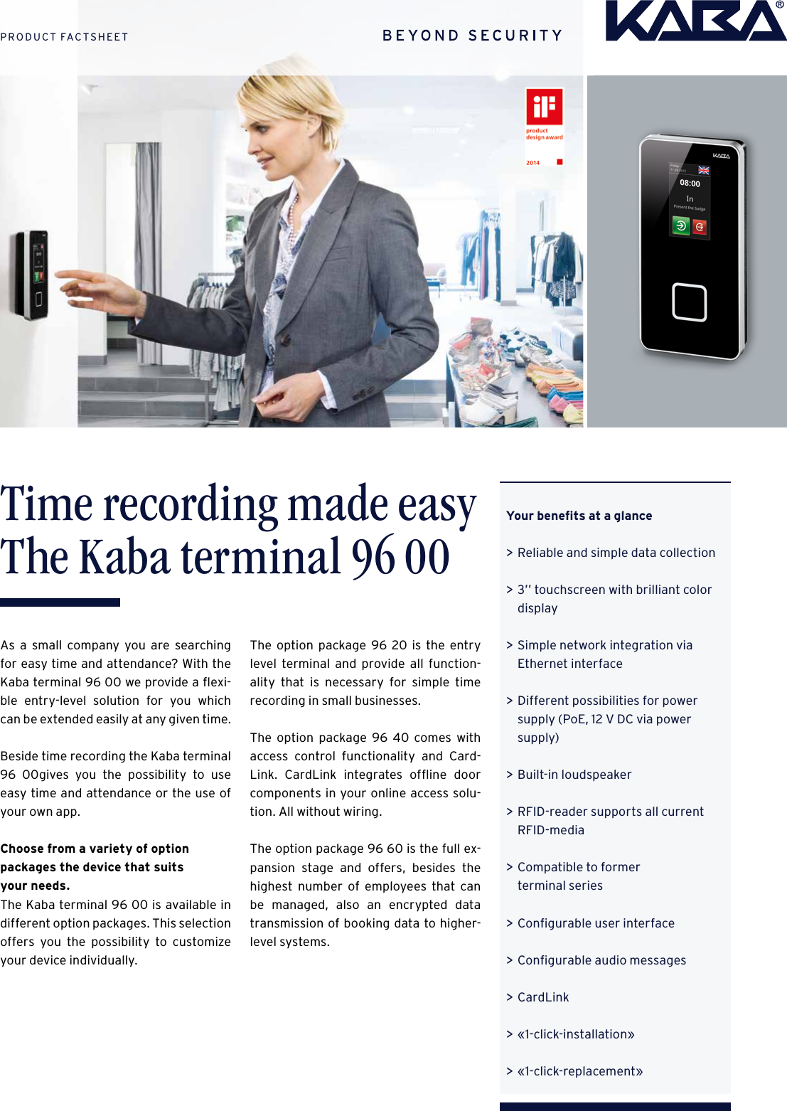 Your beneﬁts at a glance &gt;Reliable and simple data collection  &gt;3’’ touchscreen with brilliant color display  &gt;Simple network integration via Ethernet interface  &gt;Different possibilities for power supply (PoE, 12 V DC via power supply)   &gt;Built-in loudspeaker  &gt;RFID-reader supports all current RFID-media  &gt;Compatible to former  terminal series  &gt;Conﬁgurable user interface  &gt;Conﬁgurable audio messages  &gt;CardLink  &gt;«1-click-installation»  &gt;«1-click-replacement»Time recording made easy The Kaba terminal 96 00As a small company you are searching for easy time and attendance? With the Kaba terminal 96 00 we provide a ﬂexi-ble entry-level solution for you which can be extended easily at any given time.Beside time recording the Kaba terminal 96 00gives you the possibility to use easy time and attendance or the use of your own app.Choose from a variety of option packages the device that suits  your needs.The Kaba terminal 96 00 is available in different option packages. This selection offers you the possibility to customize your device individually.The option package 96 20 is the entry level terminal and provide all function-ality that is necessary for simple time  recording in small businesses.The option package 96 40 comes with access control functionality and Card-Link. CardLink integrates ofﬂine door components in your online access solu-tion. All without wiring.The option package 96 60 is the full ex-pansion stage and offers, besides the highest number of employees that can be managed, also an encrypted data  transmission of booking data to higher-level systems.PRODUCT FACTSHEET