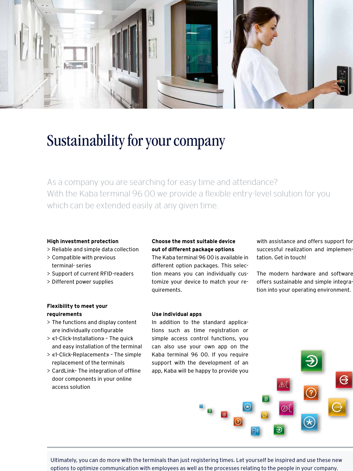 5Time recording made easy – The Kaba terminal 96 00Sustainability for your companyHigh investment protection &gt;Reliable and simple data collection &gt;Compatible with previous  terminal- series &gt;Support of current RFID-readers  &gt;Different power supplies Flexibility to meet your  requirements &gt;The functions and display content are individually conﬁgurable &gt;«1-Click-Installation» – The quick and easy installation of the terminal &gt;«1-Click-Replacement» – The simple replacement of the terminals &gt;CardLink– The integration of ofﬂine door components in your online access solutionUltimately, you can do more with the terminals than just registering times. Let yourself be inspired and use these new options to optimize communication with employees as well as the processes relating to the people in your company.Choose the most suitable device  out of different package optionsThe Kaba terminal 96 00 is available in different option packages. This selec-tion means you can individually cus-tomize your device to match your re-quirements.Use individual appsIn addition to the standard applica-tions such as time registration or  simple access control functions, you can also use your own app on the  Kaba terminal 96 00. If you require support with the development of an app, Kaba will be happy to provide you with assistance and offers support for successful realization and implemen-tation. Get in touch!The modern hardware and software  offers sustainable and simple integra-tion into your operating environment.As a company you are searching for easy time and attendance?  With the Kaba terminal 96 00 we provide a flexible entry-level solution for you which can be extended easily at any given time.