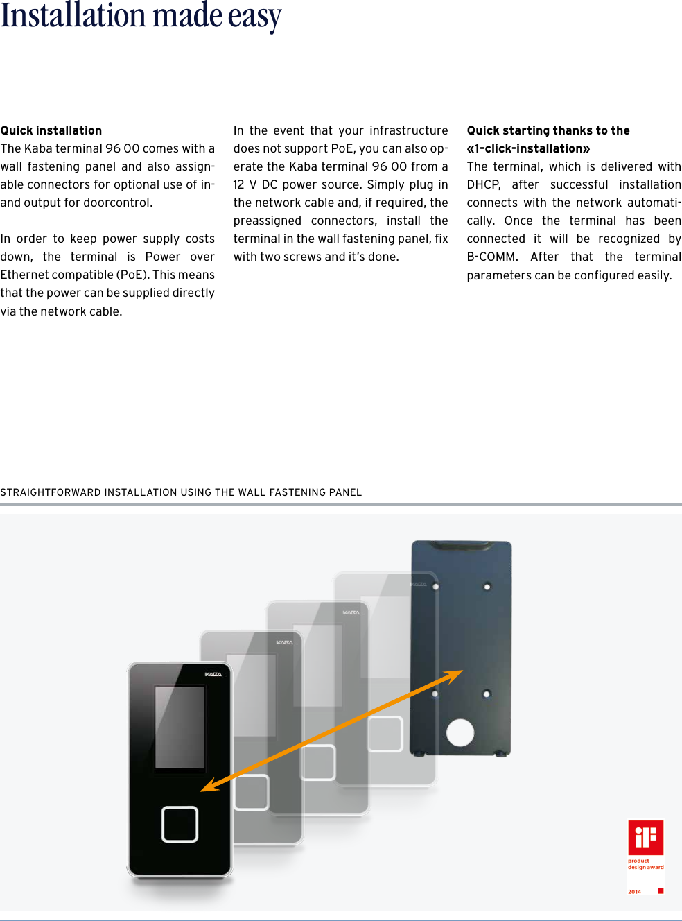 6Time recording made easy – The Kaba terminal 96 00Installation made easySTRAIGHTFORWARD INSTALLATION USING THE WALL FASTENING PANELQuick installationThe Kaba terminal 96 00 comes with a wall fastening panel and also assign-able connectors for optional use of in- and output for doorcontrol. In order to keep power supply costs down, the terminal is Power over  Ethernet compatible (PoE). This means that the power can be supplied directly via the network cable.In the event that your infrastructure does not support PoE, you can also op-erate the Kaba terminal 96 00 from a 12 V DC power source. Simply plug in the network cable and, if required, the  preassigned connectors, install the terminal in the wall fastening panel, ﬁx with two screws and it’s done. Quick starting thanks to the  «1-click-installation»The terminal, which is delivered with DHCP, after successful installation connects with the network automati-cally. Once the terminal has been  connected it will be recognized by  B-COMM. After that the terminal  parameters can be conﬁgured easily. 