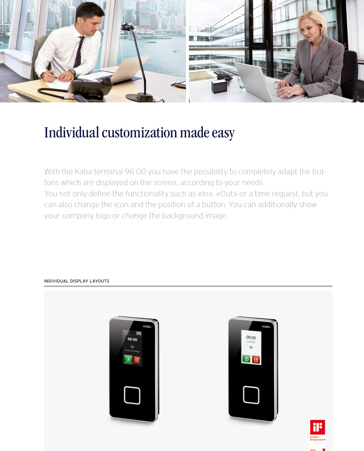 7Time recording made easy – The Kaba terminal 96 00Individual customization made easyINDIVIDUAL DISPLAY LAYOUTSWith the Kaba terminal 96 00 you have the possibility to completely adapt the but-tons which are displayed on the screen, according to your needs.You not only define the functionality such as «In», «Out» or a time request, but you can also change the icon and the position of a button. You can additionally show your company logo or change the background image.