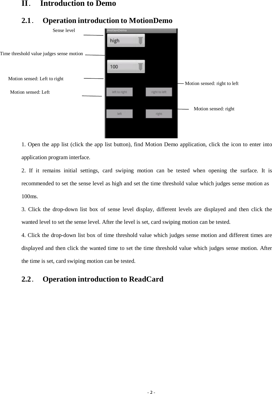 II．  Introduction to Demo 2.1．  Operation introduction to MotionDemo Sense level Time threshold value judges sense motion Motion sensed: Left to right Motion sensed: Left Motion sensed: right to left Motion sensed: right 1. Open the app list (click the app list button), find Motion Demo application, click the icon to enter into application program interface. 2. If it remains initial settings, card swiping motion can be tested when opening the surface. It is recommended to set the sense level as high and set the time threshold value which judges sense motion as 100ms. 3. Click the drop-down list box of sense level display, different levels are displayed and then click the wanted level to set the sense level. After the level is set, card swiping motion can be tested. 4. Click the drop-down list box of time threshold value which judges sense motion and different times are displayed and then click the wanted time to set the time threshold value which judges sense motion. After the time is set, card swiping motion can be tested. 2.2．  Operation introduction to ReadCard ‐2‐