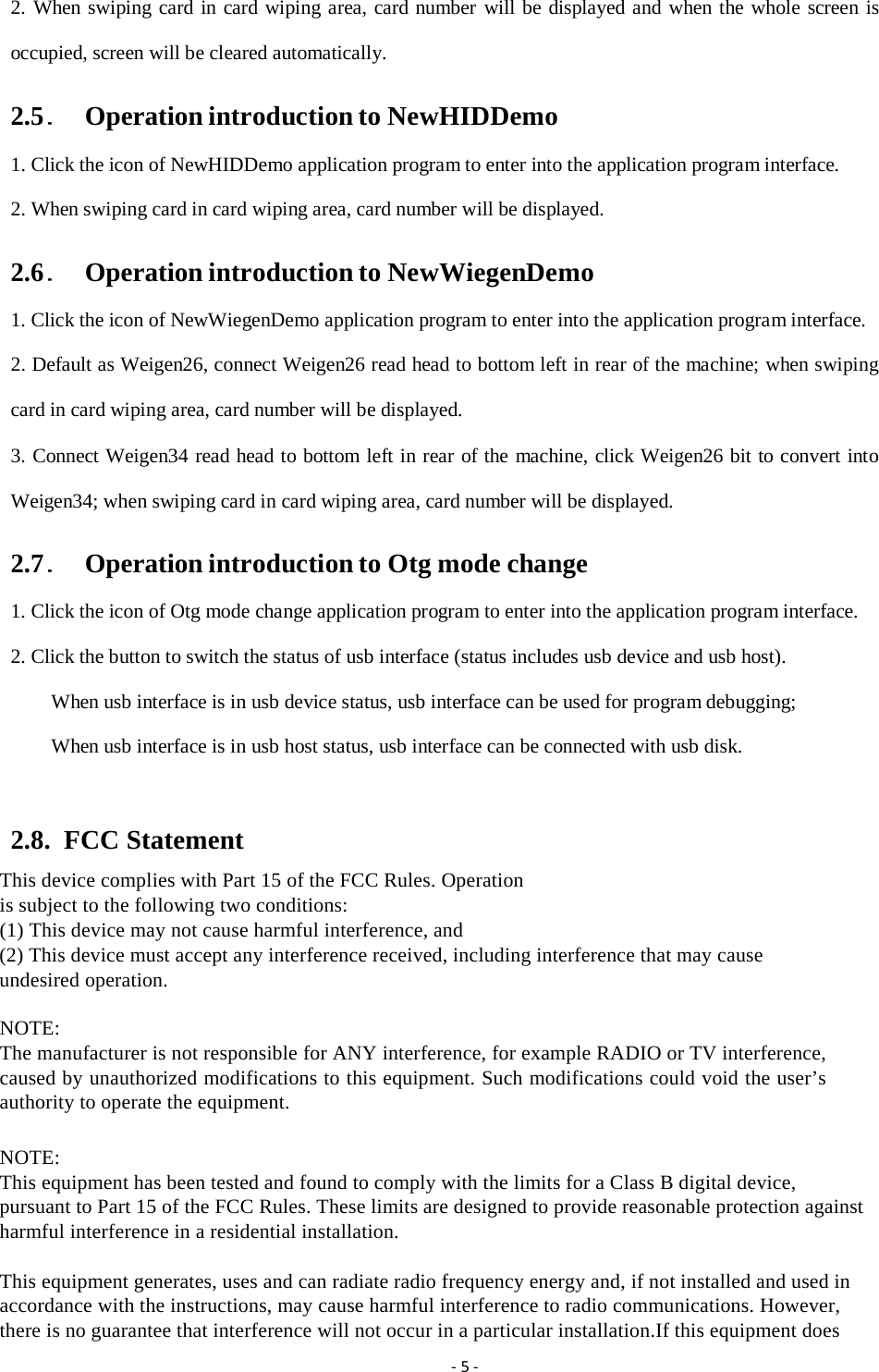 ‐5‐2. When swiping card in card wiping area, card number will be displayed and when the whole screen is occupied, screen will be cleared automatically. 2.5．  Operation introduction to NewHIDDemo 1. Click the icon of NewHIDDemo application program to enter into the application program interface. 2. When swiping card in card wiping area, card number will be displayed. 2.6．  Operation introduction to NewWiegenDemo 1. Click the icon of NewWiegenDemo application program to enter into the application program interface. 2. Default as Weigen26, connect Weigen26 read head to bottom left in rear of the machine; when swiping card in card wiping area, card number will be displayed. 3. Connect Weigen34 read head to bottom left in rear of the machine, click Weigen26 bit to convert into Weigen34; when swiping card in card wiping area, card number will be displayed. 2.7．  Operation introduction to Otg mode change 1. Click the icon of Otg mode change application program to enter into the application program interface. 2. Click the button to switch the status of usb interface (status includes usb device and usb host). When usb interface is in usb device status, usb interface can be used for program debugging; When usb interface is in usb host status, usb interface can be connected with usb disk.  2.8.  FCC Statement This device complies with Part 15 of the FCC Rules. Operation is subject to the following two conditions: (1) This device may not cause harmful interference, and (2) This device must accept any interference received, including interference that may cause undesired operation.  NOTE: The manufacturer is not responsible for ANY interference, for example RADIO or TV interference, caused by unauthorized modifications to this equipment. Such modifications could void the user&rsquo;s authority to operate the equipment.   NOTE: This equipment has been tested and found to comply with the limits for a Class B digital device, pursuant to Part 15 of the FCC Rules. These limits are designed to provide reasonable protection against harmful interference in a residential installation.  This equipment generates, uses and can radiate radio frequency energy and, if not installed and used in accordance with the instructions, may cause harmful interference to radio communications. However, there is no guarantee that interference will not occur in a particular installation.If this equipment does 