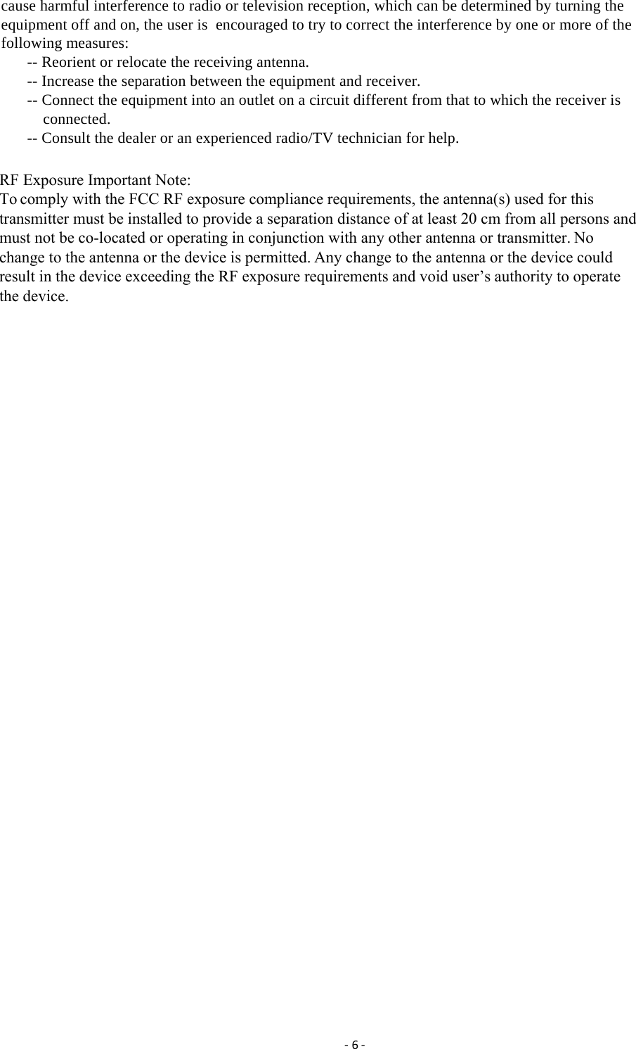 ‐6‐cause harmful interference to radio or television reception, which can be determined by turning the equipment off and on, the user is  encouraged to try to correct the interference by one or more of the following measures: -- Reorient or relocate the receiving antenna. -- Increase the separation between the equipment and receiver. -- Connect the equipment into an outlet on a circuit different from that to which the receiver is connected. -- Consult the dealer or an experienced radio/TV technician for help.  RF Exposure Important Note:To comply with the FCC RF exposure compliance requirements, the antenna(s) used for thistransmitter must be installed to provide a separation distance of at least 20 cm from all persons andmust not be co-located or operating in conjunction with any other antenna or transmitter. Nochange to the antenna or the device is permitted. Any change to the antenna or the device couldresult in the device exceeding the RF exposure requirements and void user&rsquo;s authority to operatethe device.
