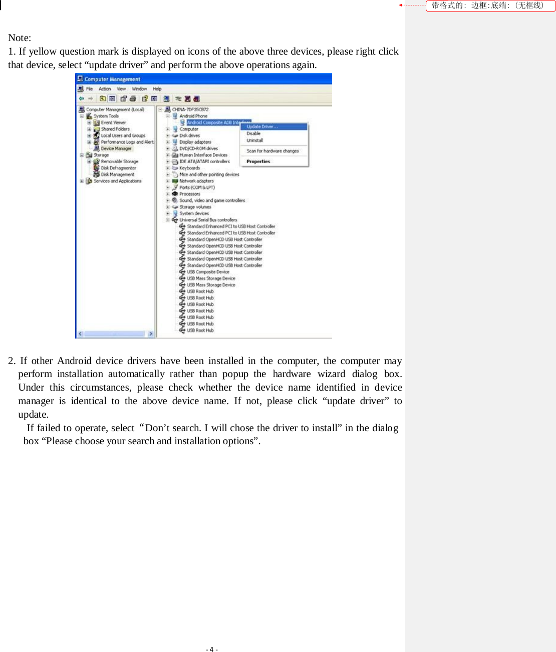 带格式的: 边框:底端: (无框线) Note: 1. If yellow question mark is displayed on icons of the above three devices, please right click that device, select &ldquo;update driver&rdquo; and perform the above operations again.  2. If other Android device drivers have been installed in the computer, the computer may perform  installation automatically rather  than popup  the  hardware  wizard  dialog  box. Under this circumstances, please check whether the device name identified in device manager is identical to the above device name. If not, please click &ldquo;update driver&rdquo; to update. If failed to operate, select&ldquo;Don&rsquo;t search. I will chose the driver to install&rdquo; in the dialog box &ldquo;Please choose your search and installation options&rdquo;. ‐4‐