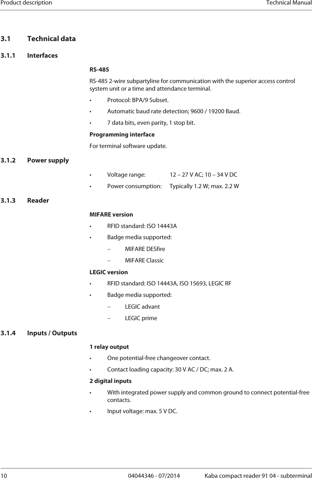 Product description  Technical Manual10  04044346 - 07/2014  Kaba compact reader 91 04 - subterminal3.1 Technical data 3.1.1 Interfaces RS-485 RS-485 2-wire subpartyline for communication with the superior access control system unit or a time and attendance terminal. •  Protocol: BPA/9 Subset. •  Automatic baud rate detection; 9600 / 19200 Baud. •  7 data bits, even parity, 1 stop bit. Programming interface For terminal software update. 3.1.2 Power supply •  Voltage range:  12 – 27 V AC; 10 – 34 V DC •  Power consumption:  Typically 1.2 W; max. 2.2 W 3.1.3 Reader MIFARE version •  RFID standard: ISO 14443A •  Badge media supported:   MIFARE DESfire  MIFARE Classic LEGIC version •  RFID standard: ISO 14443A, ISO 15693, LEGIC RF •  Badge media supported:   LEGIC advant  LEGIC prime 3.1.4 Inputs / Outputs 1 relay output •  One potential-free changeover contact. •  Contact loading capacity: 30 V AC / DC; max. 2 A. 2 digital inputs •  With integrated power supply and common ground to connect potential-free contacts. •  Input voltage: max. 5 V DC. 