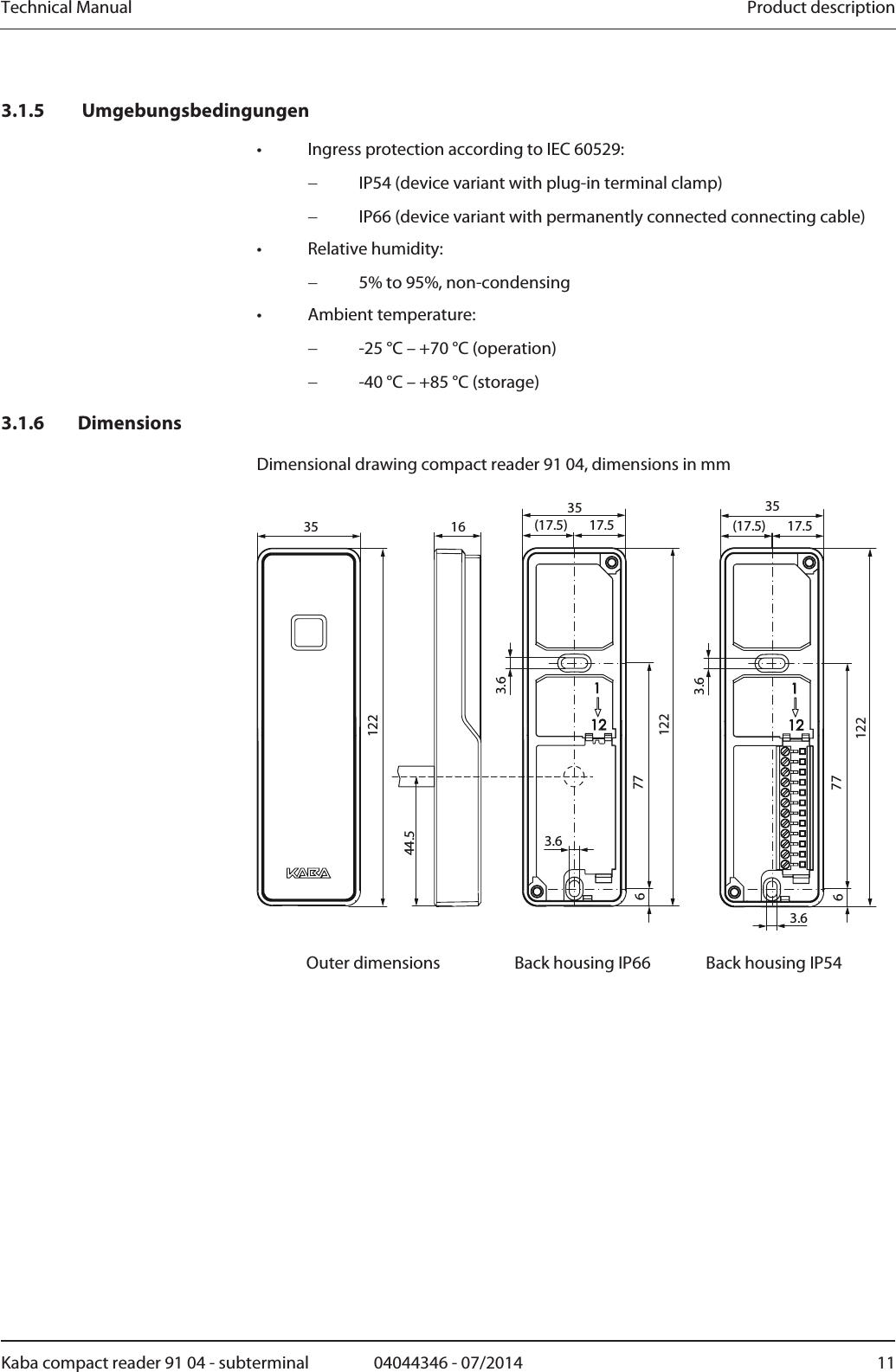 Technical Manual  Product descriptionKaba compact reader 91 04 - subterminal  04044346 - 07/2014  113.1.5  Umgebungsbedingungen •  Ingress protection according to IEC 60529:  IP54 (device variant with plug-in terminal clamp)  IP66 (device variant with permanently connected connecting cable) • Relative humidity:  5% to 95%, non-condensing • Ambient temperature:  -25 °C – +70 °C (operation)  -40 °C – +85 °C (storage) 3.1.6 Dimensions Dimensional drawing compact reader 91 04, dimensions in mm  3.63.617.5(17.5)7763.617.5(17.5)3.67761223535 351221221644.5  Outer dimensions  Back housing IP66  Back housing IP54  