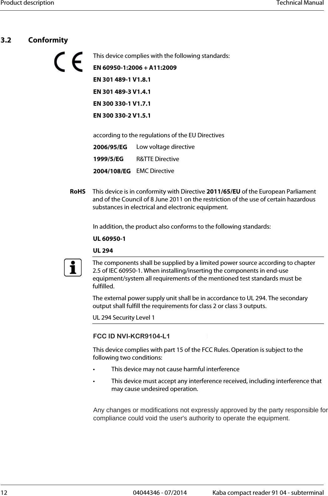 Product description  Technical Manual12  04044346 - 07/2014  Kaba compact reader 91 04 - subterminalKonf 3.2 Conformity This device complies with the following standards: EN 60950-1:2006 + A11:2009    EN 301 489-1 V1.8.1      EN 301 489-3 V1.4.1      EN 300 330-1 V1.7.1      EN 300 330-2 V1.5.1        according to the regulations of the EU Directives  2006/95/EG Low voltage directive  1999/5/EG R&amp;TTE Directive  2004/108/EG EMC Directive  RoHS  This device is in conformity with Directive 2011/65/EU of the European Parliament and of the Council of 8 June 2011 on the restriction of the use of certain hazardous substances in electrical and electronic equipment. In addition, the product also conforms to the following standards: UL 60950-1 UL 294  The components shall be supplied by a limited power source according to chapter 2.5 of IEC 60950-1. When installing/inserting the components in end-use equipment/system all requirements of the mentioned test standards must be fulfilled. The external power supply unit shall be in accordance to UL 294. The secondary output shall fulfill the requirements for class 2 or class 3 outputs. UL 294 Security Level 1  FCC ID NVI-KCR9110-L1 This device complies with part 15 of the FCC Rules. Operation is subject to the following two conditions: •  This device may not cause harmful interference •  This device must accept any interference received, including interference that may cause undesired operation. Any changes or modifications not expressly approved by the party responsible forcompliance could void the user&apos;s authority to operate the equipment.FCC ID NVI-KCR9104-L1FCC IDNVI-KCR9110-L1FCC ID NVI-KCR9104-L1FCC ID NVI-KCR9104-L1