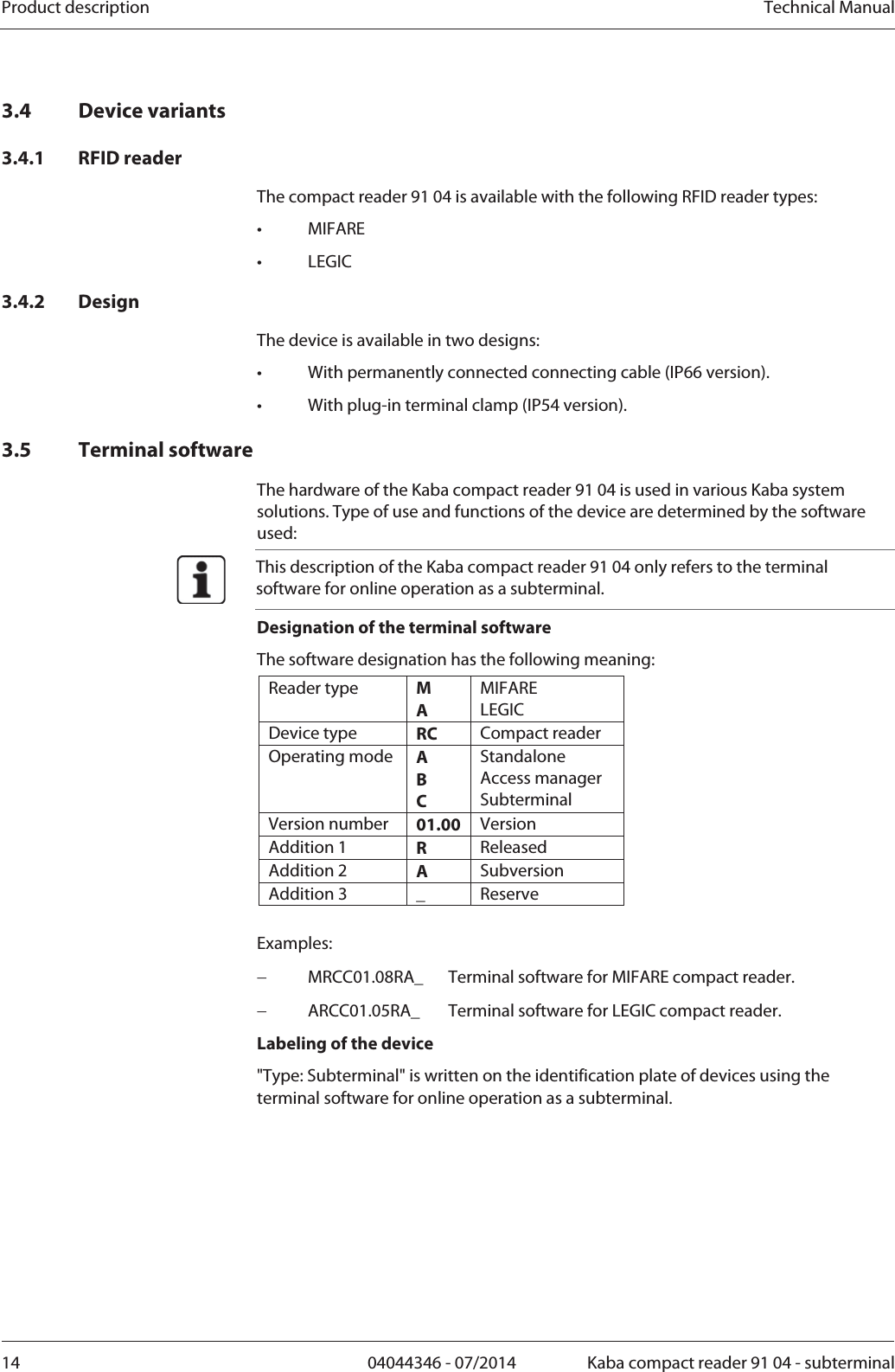 Product description  Technical Manual14  04044346 - 07/2014  Kaba compact reader 91 04 - subterminal3.4 Device variants 3.4.1 RFID reader The compact reader 91 04 is available with the following RFID reader types: • MIFARE • LEGIC 3.4.2 Design The device is available in two designs: •  With permanently connected connecting cable (IP66 version). •  With plug-in terminal clamp (IP54 version). 3.5 Terminal software The hardware of the Kaba compact reader 91 04 is used in various Kaba system solutions. Type of use and functions of the device are determined by the software used:  This description of the Kaba compact reader 91 04 only refers to the terminal software for online operation as a subterminal. Designation of the terminal software The software designation has the following meaning: Reader type  M A MIFARE LEGIC Device type  RC  Compact reader Operating mode  A B C Standalone Access manager Subterminal Version number  01.00 Version Addition 1  R  Released Addition 2  A  Subversion Addition 3  _  Reserve  Examples:  MRCC01.08RA_  Terminal software for MIFARE compact reader.  ARCC01.05RA_  Terminal software for LEGIC compact reader. Labeling of the device &quot;Type: Subterminal&quot; is written on the identification plate of devices using the terminal software for online operation as a subterminal.  