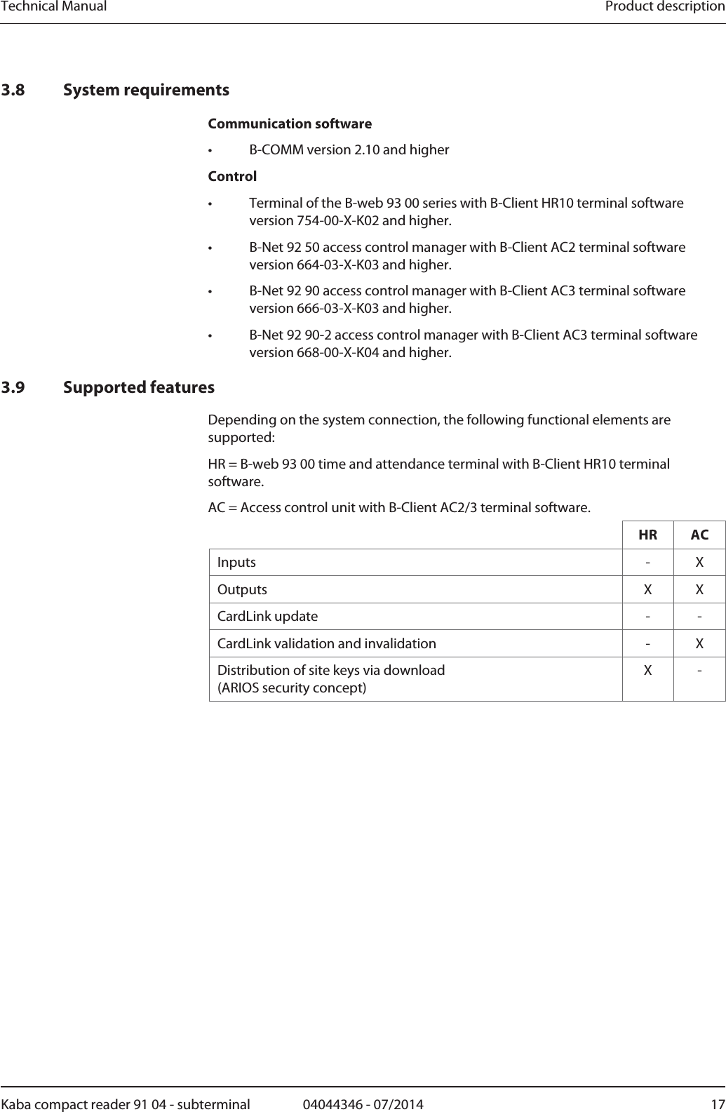 Technical Manual  Product descriptionKaba compact reader 91 04 - subterminal  04044346 - 07/2014  173.8 System requirements Communication software •  B-COMM version 2.10 and higher Control •  Terminal of the B-web 93 00 series with B-Client HR10 terminal software version 754-00-X-K02 and higher. •  B-Net 92 50 access control manager with B-Client AC2 terminal software version 664-03-X-K03 and higher. •  B-Net 92 90 access control manager with B-Client AC3 terminal software version 666-03-X-K03 and higher. •  B-Net 92 90-2 access control manager with B-Client AC3 terminal software version 668-00-X-K04 and higher. 3.9 Supported features Depending on the system connection, the following functional elements are supported: HR = B-web 93 00 time and attendance terminal with B-Client HR10 terminal software. AC = Access control unit with B-Client AC2/3 terminal software.  HR AC Inputs - X Outputs X X CardLink update  -  - CardLink validation and invalidation  -  X Distribution of site keys via download  (ARIOS security concept) X -  