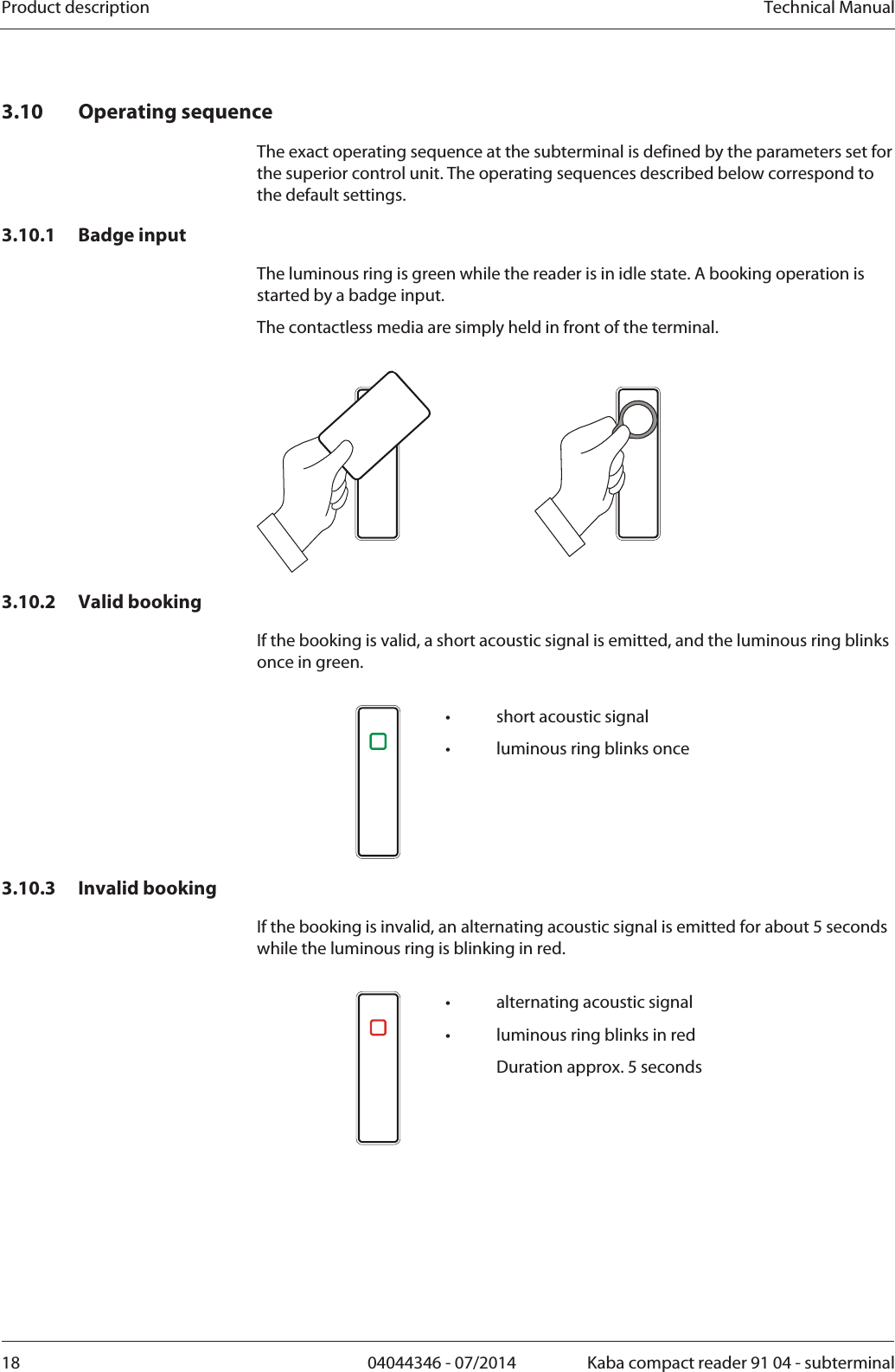 Product description  Technical Manual18  04044346 - 07/2014  Kaba compact reader 91 04 - subterminal3.10 Operating sequence The exact operating sequence at the subterminal is defined by the parameters set for the superior control unit. The operating sequences described below correspond to the default settings. 3.10.1 Badge input The luminous ring is green while the reader is in idle state. A booking operation is started by a badge input. The contactless media are simply held in front of the terminal.    3.10.2 Valid booking If the booking is valid, a short acoustic signal is emitted, and the luminous ring blinks once in green.    •  short acoustic signal •  luminous ring blinks once 3.10.3 Invalid booking If the booking is invalid, an alternating acoustic signal is emitted for about 5 seconds while the luminous ring is blinking in red.     •  alternating acoustic signal •  luminous ring blinks in red   Duration approx. 5 seconds  