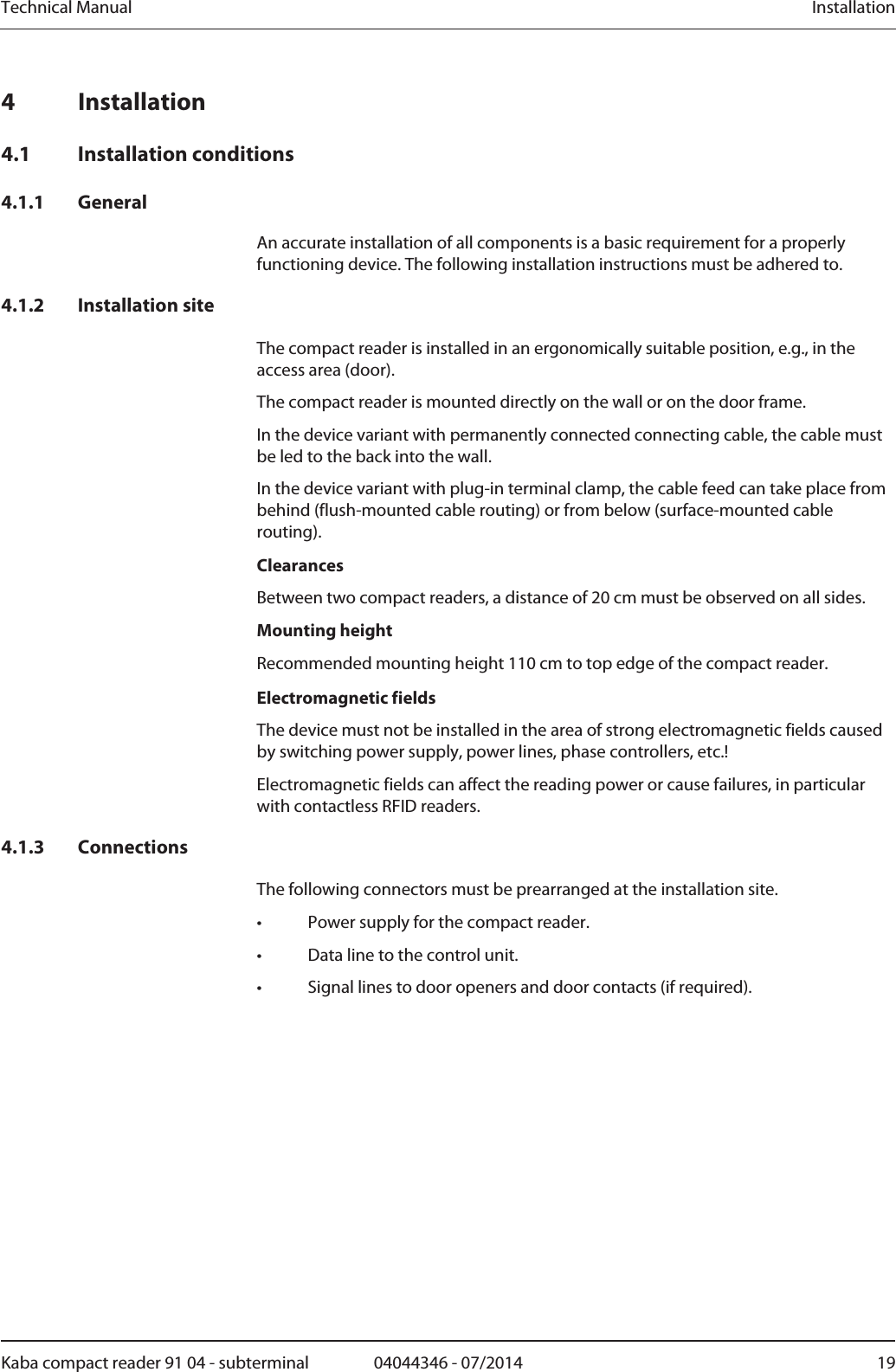 Technical Manual  InstallationKaba compact reader 91 04 - subterminal  04044346 - 07/2014  19Installation 4 Installation 4.1 Installation conditions 4.1.1 General An accurate installation of all components is a basic requirement for a properly functioning device. The following installation instructions must be adhered to. 4.1.2 Installation site The compact reader is installed in an ergonomically suitable position, e.g., in the access area (door). The compact reader is mounted directly on the wall or on the door frame.  In the device variant with permanently connected connecting cable, the cable must be led to the back into the wall. In the device variant with plug-in terminal clamp, the cable feed can take place from behind (flush-mounted cable routing) or from below (surface-mounted cable routing). Clearances Between two compact readers, a distance of 20 cm must be observed on all sides. Mounting height Recommended mounting height 110 cm to top edge of the compact reader. Electromagnetic fields The device must not be installed in the area of strong electromagnetic fields caused by switching power supply, power lines, phase controllers, etc.!Electromagnetic fields can affect the reading power or cause failures, in particular with contactless RFID readers. 4.1.3 Connections The following connectors must be prearranged at the installation site. •  Power supply for the compact reader. •  Data line to the control unit. •  Signal lines to door openers and door contacts (if required). 