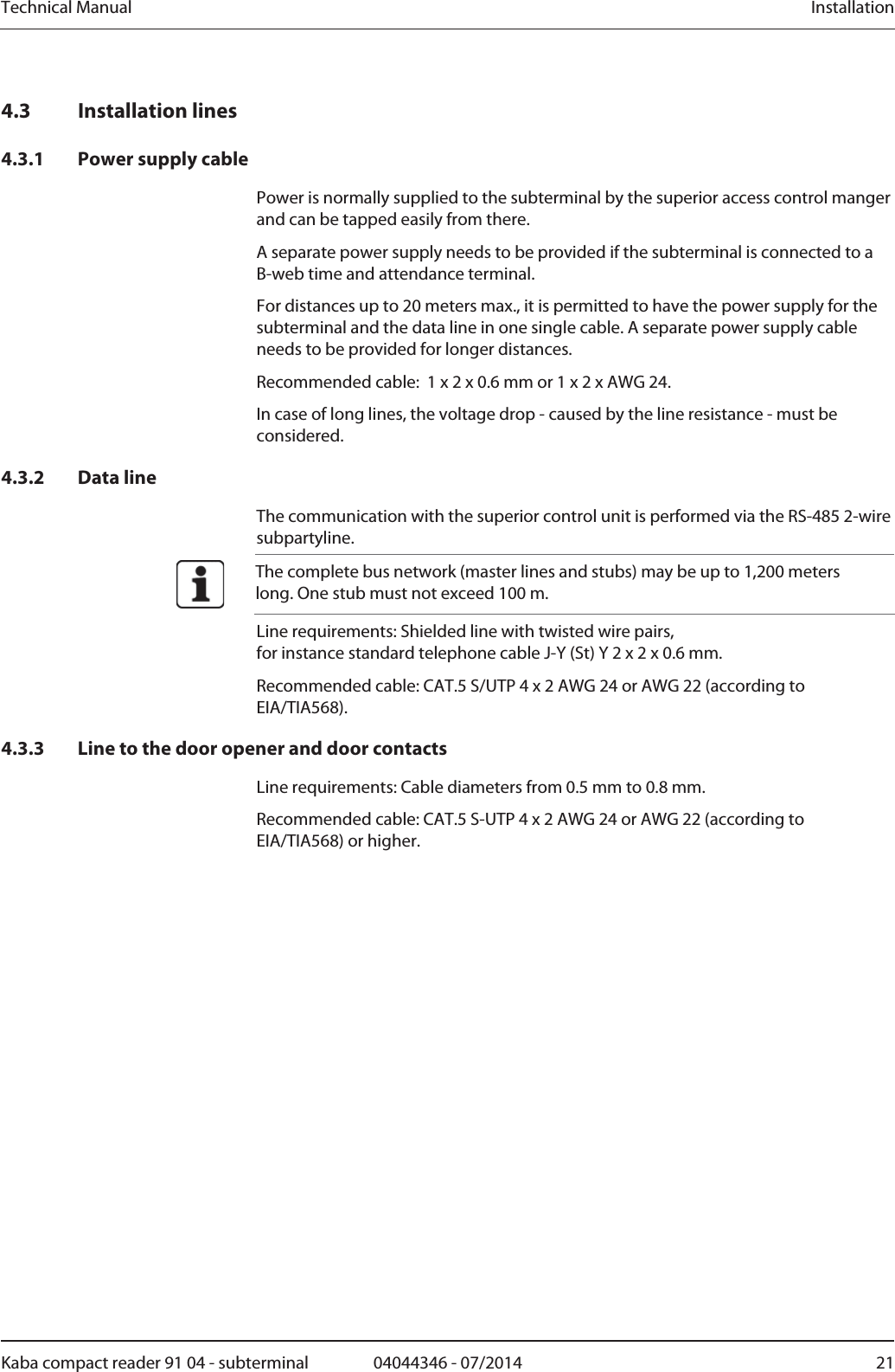 Technical Manual  InstallationKaba compact reader 91 04 - subterminal  04044346 - 07/2014  214.3 Installation lines 4.3.1 Power supply cable Power is normally supplied to the subterminal by the superior access control manger and can be tapped easily from there. A separate power supply needs to be provided if the subterminal is connected to a B-web time and attendance terminal. For distances up to 20 meters max., it is permitted to have the power supply for the subterminal and the data line in one single cable. A separate power supply cable needs to be provided for longer distances. Recommended cable:  1 x 2 x 0.6 mm or 1 x 2 x AWG 24. In case of long lines, the voltage drop - caused by the line resistance - must be considered. 4.3.2 Data line The communication with the superior control unit is performed via the RS-485 2-wire subpartyline.  The complete bus network (master lines and stubs) may be up to 1,200 meters long. One stub must not exceed 100 m. Line requirements: Shielded line with twisted wire pairs, for instance standard telephone cable J-Y (St) Y 2 x 2 x 0.6 mm. Recommended cable: CAT.5 S/UTP 4 x 2 AWG 24 or AWG 22 (according to EIA/TIA568). 4.3.3 Line to the door opener and door contacts Line requirements: Cable diameters from 0.5 mm to 0.8 mm. Recommended cable: CAT.5 S-UTP 4 x 2 AWG 24 or AWG 22 (according to EIA/TIA568) or higher. 