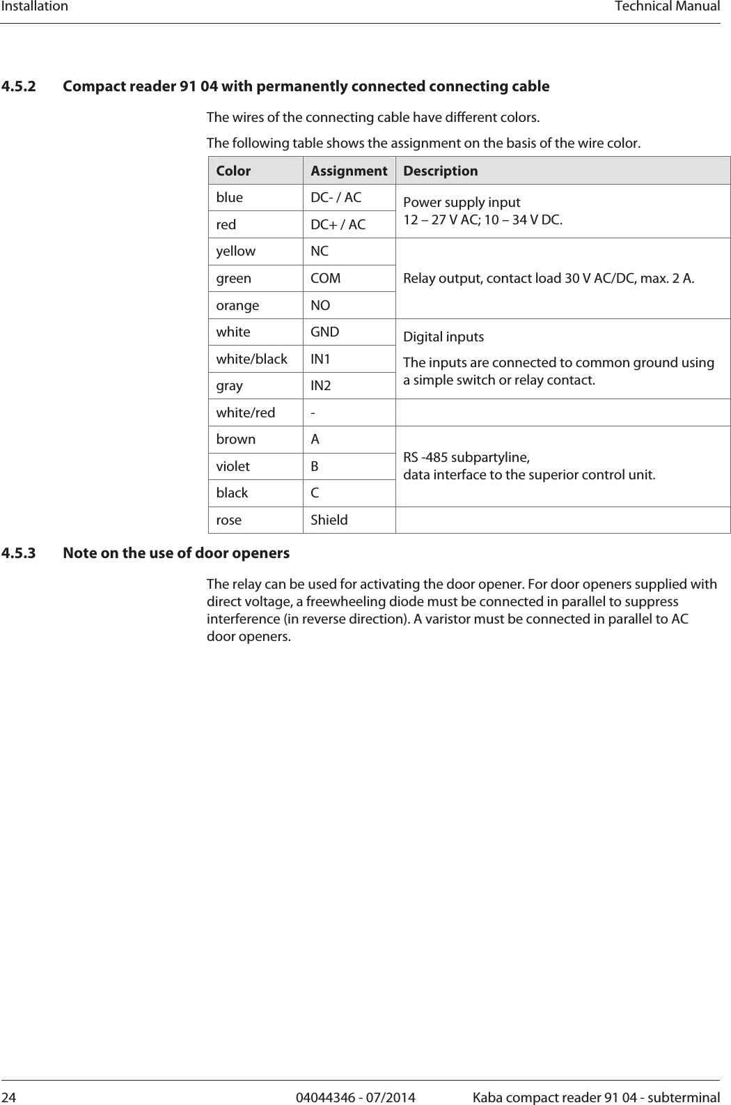 Installation  Technical Manual24  04044346 - 07/2014  Kaba compact reader 91 04 - subterminal4.5.2 Compact reader 91 04 with permanently connected connecting cable The wires of the connecting cable have different colors.  The following table shows the assignment on the basis of the wire color. Color  Assignment Description blue  DC- / AC red  DC+ / AC Power supply input  12 – 27 V AC; 10 – 34 V DC. yellow NC green COM orange NO Relay output, contact load 30 V AC/DC, max. 2 A. white GND white/black IN1 gray IN2 Digital inputs The inputs are connected to common ground using a simple switch or relay contact. white/red -   brown A violet B black C RS -485 subpartyline, data interface to the superior control unit. rose Shield  4.5.3 Note on the use of door openers The relay can be used for activating the door opener. For door openers supplied with direct voltage, a freewheeling diode must be connected in parallel to suppress interference (in reverse direction). A varistor must be connected in parallel to AC door openers. 