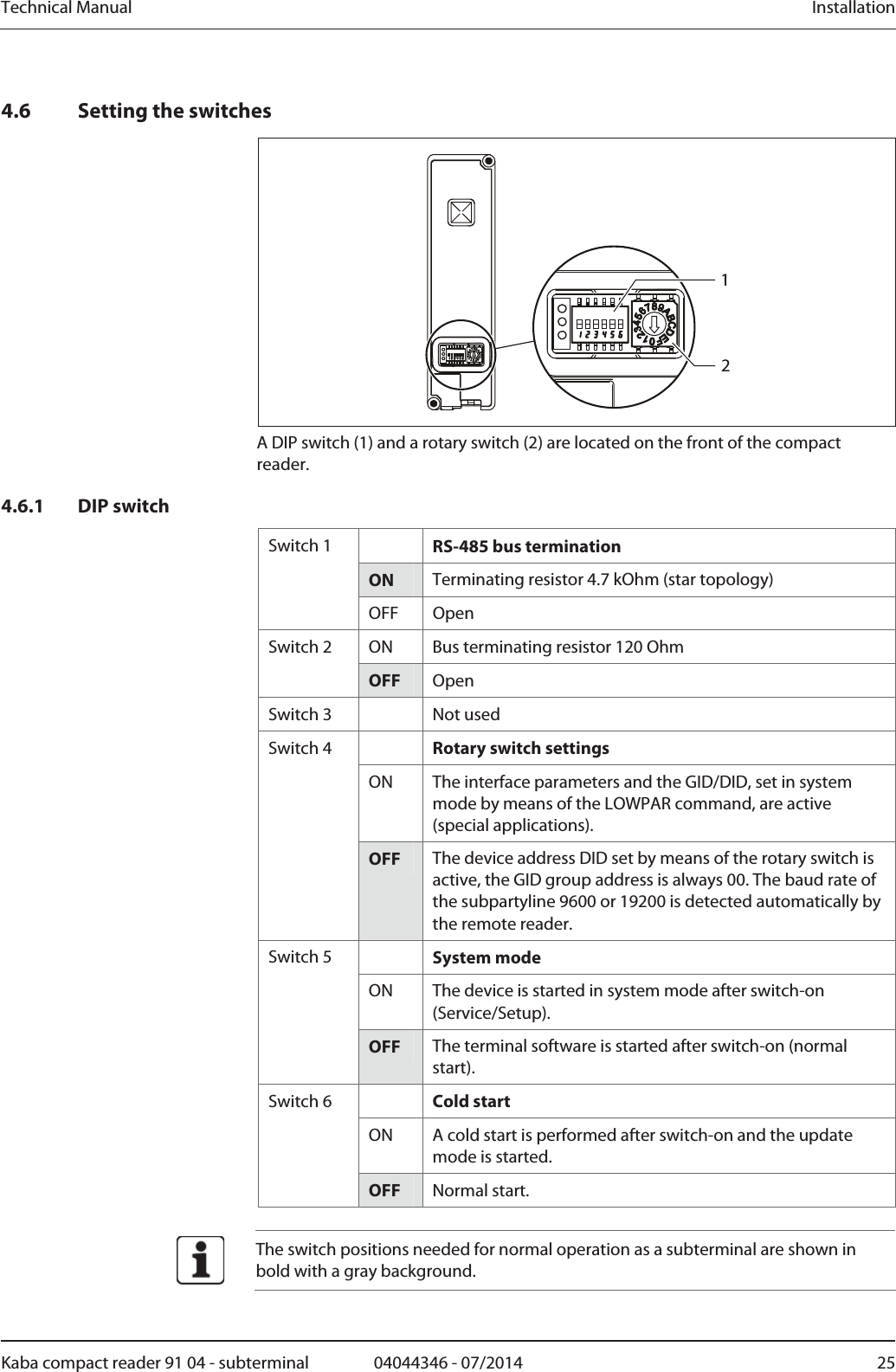 Technical Manual  InstallationKaba compact reader 91 04 - subterminal  04044346 - 07/2014  254.6 Setting the switches 12 A DIP switch (1) and a rotary switch (2) are located on the front of the compact reader. 4.6.1 DIP switch  RS-485 bus termination ON  Terminating resistor 4.7 kOhm (star topology) Switch 1 OFF Open ON  Bus terminating resistor 120 Ohm Switch 2 OFF  Open Switch 3    Not used  Rotary switch settings ON  The interface parameters and the GID/DID, set in system mode by means of the LOWPAR command, are active (special applications). Switch 4 OFF  The device address DID set by means of the rotary switch is active, the GID group address is always 00. The baud rate of the subpartyline 9600 or 19200 is detected automatically by the remote reader.  System mode ON  The device is started in system mode after switch-on (Service/Setup). Switch 5 OFF  The terminal software is started after switch-on (normal start).  Cold start ON  A cold start is performed after switch-on and the update mode is started. Switch 6 OFF  Normal start.   The switch positions needed for normal operation as a subterminal are shown in bold with a gray background.  