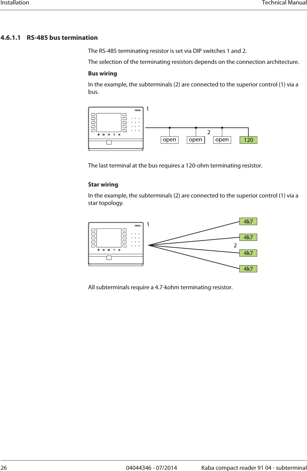 Installation  Technical Manual26  04044346 - 07/2014  Kaba compact reader 91 04 - subterminal4.6.1.1 RS-485 bus termination The RS-485 terminating resistor is set via DIP switches 1 and 2. The selection of the terminating resistors depends on the connection architecture. Bus wiring In the example, the subterminals (2) are connected to the superior control (1) via a bus.  120open open open12123456789C0 E  The last terminal at the bus requires a 120-ohm terminating resistor.  Star wiring In the example, the subterminals (2) are connected to the superior control (1) via a star topology.  4k74k74k74k712123456789C0 E  All subterminals require a 4.7-kohm terminating resistor. 