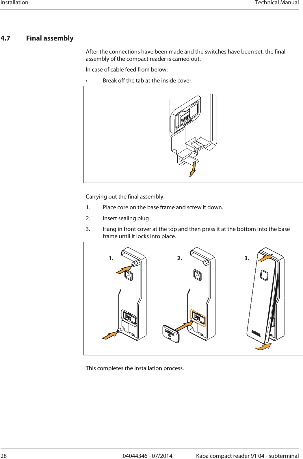 Installation  Technical Manual28  04044346 - 07/2014  Kaba compact reader 91 04 - subterminal4.7 Final assembly After the connections have been made and the switches have been set, the final assembly of the compact reader is carried out. In case of cable feed from below: •  Break off the tab at the inside cover.   Carrying out the final assembly: 1.Place core on the base frame and screw it down. 2.Insert sealing plug 3.Hang in front cover at the top and then press it at the bottom into the base frame until it locks into place. 1. 2. 3.  This completes the installation process. 