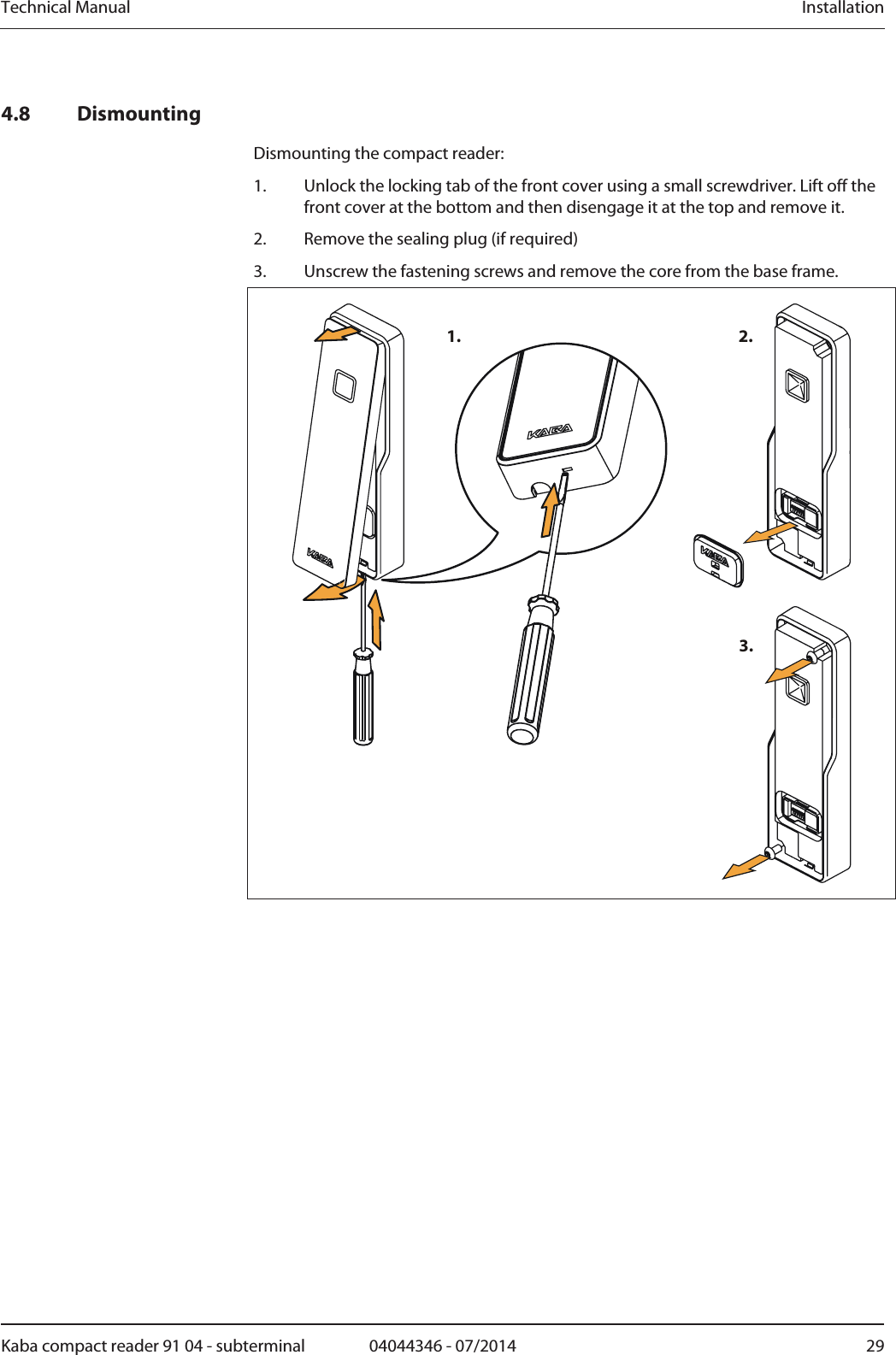 Technical Manual  InstallationKaba compact reader 91 04 - subterminal  04044346 - 07/2014  294.8 Dismounting Dismounting the compact reader: 1.Unlock the locking tab of the front cover using a small screwdriver. Lift off the front cover at the bottom and then disengage it at the top and remove it. 2.Remove the sealing plug (if required) 3.Unscrew the fastening screws and remove the core from the base frame. 1. 2.3.  