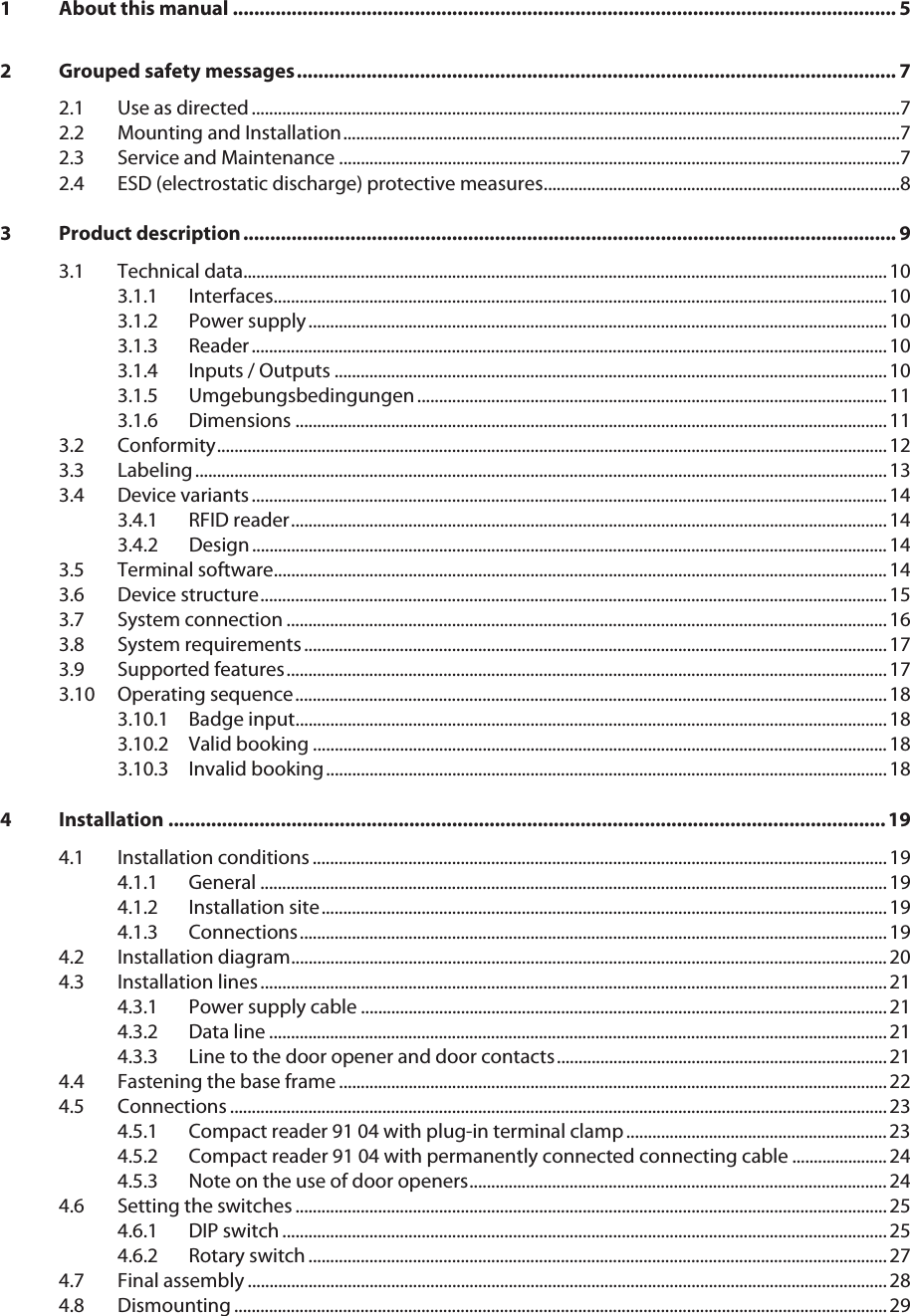  1 About this manual ............................................................................................................................ 52 Grouped safety messages................................................................................................................ 72.1 Use as directed .....................................................................................................................................................72.2 Mounting and Installation................................................................................................................................72.3 Service and Maintenance .................................................................................................................................72.4 ESD (electrostatic discharge) protective measures..................................................................................83 Product description.......................................................................................................................... 93.1 Technical data.................................................................................................................................................... 103.1.1 Interfaces............................................................................................................................................. 103.1.2 Power supply..................................................................................................................................... 103.1.3 Reader.................................................................................................................................................. 103.1.4 Inputs / Outputs ............................................................................................................................... 103.1.5 Umgebungsbedingungen ............................................................................................................ 113.1.6 Dimensions ........................................................................................................................................ 113.2 Conformity.......................................................................................................................................................... 123.3 Labeling............................................................................................................................................................... 133.4 Device variants .................................................................................................................................................. 143.4.1 RFID reader......................................................................................................................................... 143.4.2 Design.................................................................................................................................................. 143.5 Terminal software............................................................................................................................................. 143.6 Device structure................................................................................................................................................ 153.7 System connection .......................................................................................................................................... 163.8 System requirements...................................................................................................................................... 173.9 Supported features.......................................................................................................................................... 173.10 Operating sequence........................................................................................................................................ 183.10.1 Badge input........................................................................................................................................ 183.10.2 Valid booking .................................................................................................................................... 183.10.3 Invalid booking................................................................................................................................. 184 Installation ......................................................................................................................................194.1 Installation conditions .................................................................................................................................... 194.1.1 General ................................................................................................................................................ 194.1.2 Installation site.................................................................................................................................. 194.1.3 Connections....................................................................................................................................... 194.2 Installation diagram......................................................................................................................................... 204.3 Installation lines ................................................................................................................................................ 214.3.1 Power supply cable ......................................................................................................................... 214.3.2 Data line .............................................................................................................................................. 214.3.3 Line to the door opener and door contacts............................................................................ 214.4 Fastening the base frame .............................................................................................................................. 224.5 Connections ....................................................................................................................................................... 234.5.1 Compact reader 91 04 with plug-in terminal clamp ............................................................ 234.5.2 Compact reader 91 04 with permanently connected connecting cable ...................... 244.5.3 Note on the use of door openers................................................................................................ 244.6 Setting the switches ........................................................................................................................................ 254.6.1 DIP switch ........................................................................................................................................... 254.6.2 Rotary switch ..................................................................................................................................... 274.7 Final assembly ................................................................................................................................................... 284.8 Dismounting ...................................................................................................................................................... 29