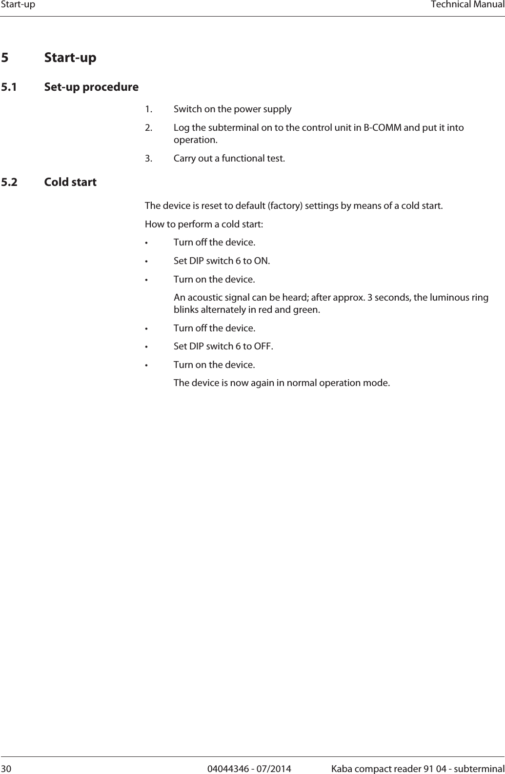 Start-up  Technical Manual30  04044346 - 07/2014  Kaba compact reader 91 04 - subterminal5 Start-up 5.1 Set-up procedure  1.Switch on the power supply 2.Log the subterminal on to the control unit in B-COMM and put it into operation. 3.Carry out a functional test. 5.2 Cold start The device is reset to default (factory) settings by means of a cold start. How to perform a cold start: •  Turn off the device. •  Set DIP switch 6 to ON. •  Turn on the device.   An acoustic signal can be heard; after approx. 3 seconds, the luminous ring blinks alternately in red and green. •  Turn off the device. •  Set DIP switch 6 to OFF. •  Turn on the device.   The device is now again in normal operation mode. 