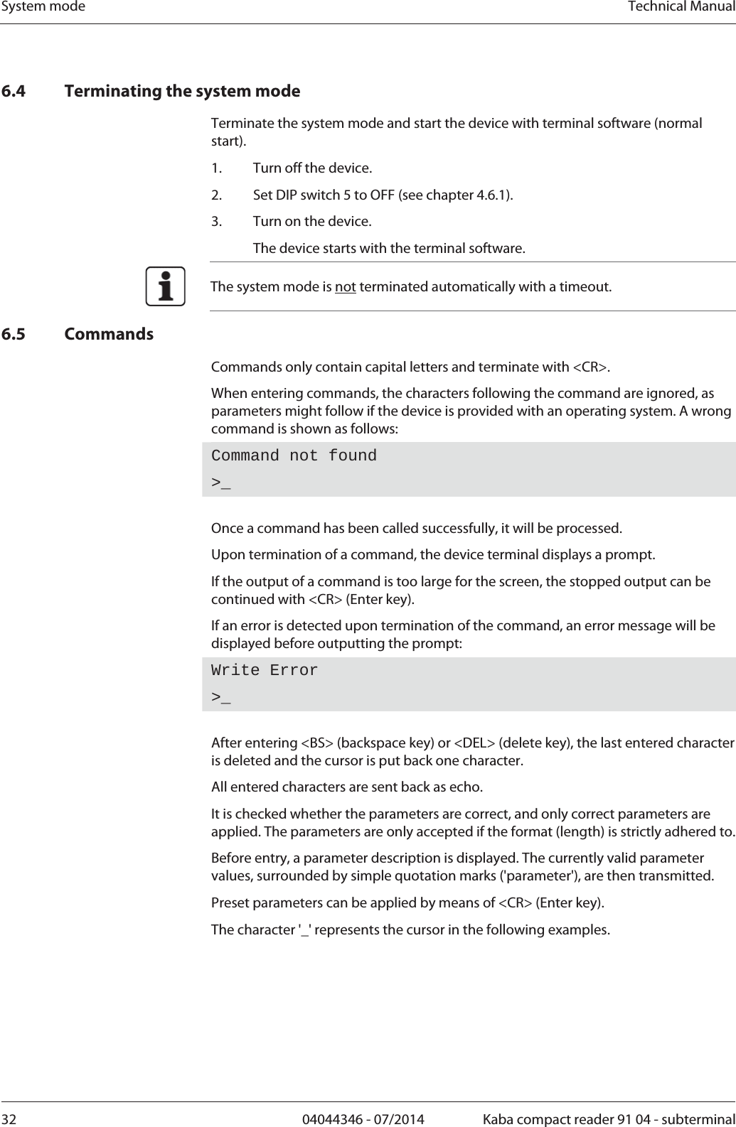 System mode  Technical Manual32  04044346 - 07/2014  Kaba compact reader 91 04 - subterminal6.4 Terminating the system mode Terminate the system mode and start the device with terminal software (normal start). 1.Turn off the device. 2.Set DIP switch 5 to OFF (see chapter 4.6.1). 3.Turn on the device.   The device starts with the terminal software.  The system mode is not terminated automatically with a timeout. 6.5 Commands Commands only contain capital letters and terminate with &lt;CR&gt;. When entering commands, the characters following the command are ignored, as parameters might follow if the device is provided with an operating system. A wrong command is shown as follows: Command not found &gt;_ Once a command has been called successfully, it will be processed. Upon termination of a command, the device terminal displays a prompt. If the output of a command is too large for the screen, the stopped output can be continued with &lt;CR&gt; (Enter key). If an error is detected upon termination of the command, an error message will be displayed before outputting the prompt: Write Error &gt;_ After entering &lt;BS&gt; (backspace key) or &lt;DEL&gt; (delete key), the last entered character is deleted and the cursor is put back one character. All entered characters are sent back as echo. It is checked whether the parameters are correct, and only correct parameters are applied. The parameters are only accepted if the format (length) is strictly adhered to. Before entry, a parameter description is displayed. The currently valid parameter values, surrounded by simple quotation marks (&apos;parameter&apos;), are then transmitted. Preset parameters can be applied by means of &lt;CR&gt; (Enter key). The character &apos;_&apos; represents the cursor in the following examples. 