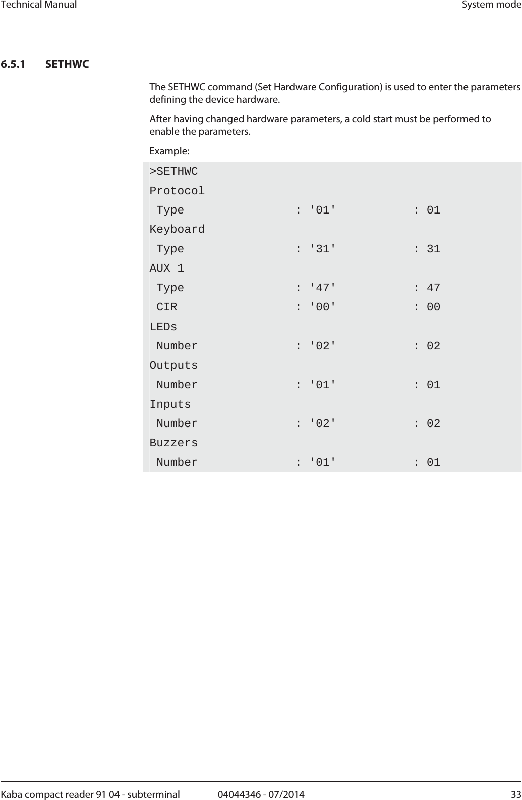 Technical Manual  System modeKaba compact reader 91 04 - subterminal  04044346 - 07/2014  336.5.1 SETHWC The SETHWC command (Set Hardware Configuration) is used to enter the parameters defining the device hardware. After having changed hardware parameters, a cold start must be performed to enable the parameters. Example: &gt;SETHWCProtocol Type                : &apos;01&apos;           : 01 Keyboard Type                : &apos;31&apos;           : 31 AUX 1  Type                : &apos;47&apos;           : 47  CIR                 : &apos;00&apos;           : 00 LEDs Number              : &apos;02&apos;           : 02 Outputs Number              : &apos;01&apos;           : 01 Inputs Number              : &apos;02&apos;           : 02 Buzzers Number              : &apos;01&apos;           : 01  