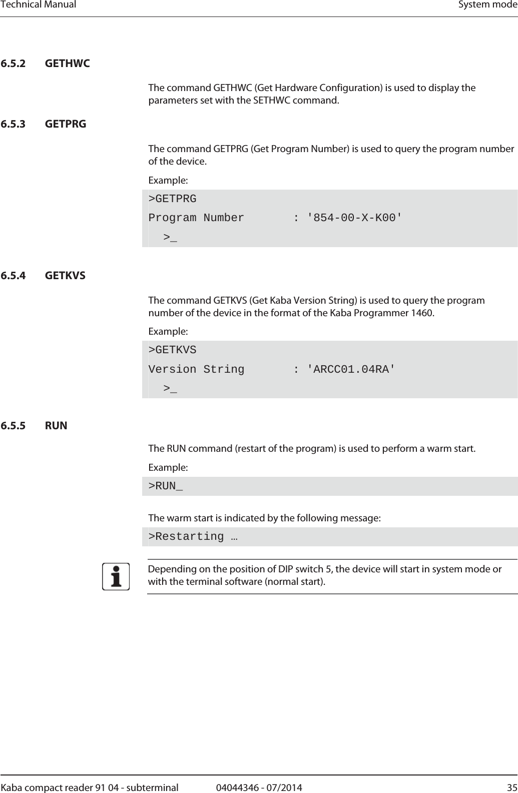 Technical Manual  System modeKaba compact reader 91 04 - subterminal  04044346 - 07/2014  356.5.2 GETHWC The command GETHWC (Get Hardware Configuration) is used to display the parameters set with the SETHWC command. 6.5.3 GETPRG The command GETPRG (Get Program Number) is used to query the program number of the device. Example: &gt;GETPRGProgram Number       : &apos;854-00-X-K00&apos;  &gt;_  6.5.4 GETKVS The command GETKVS (Get Kaba Version String) is used to query the program number of the device in the format of the Kaba Programmer 1460. Example: &gt;GETKVSVersion String       : &apos;ARCC01.04RA&apos;  &gt;_  6.5.5 RUN The RUN command (restart of the program) is used to perform a warm start. Example: &gt;RUN_ The warm start is indicated by the following message: &gt;Restarting …   Depending on the position of DIP switch 5, the device will start in system mode or with the terminal software (normal start).  