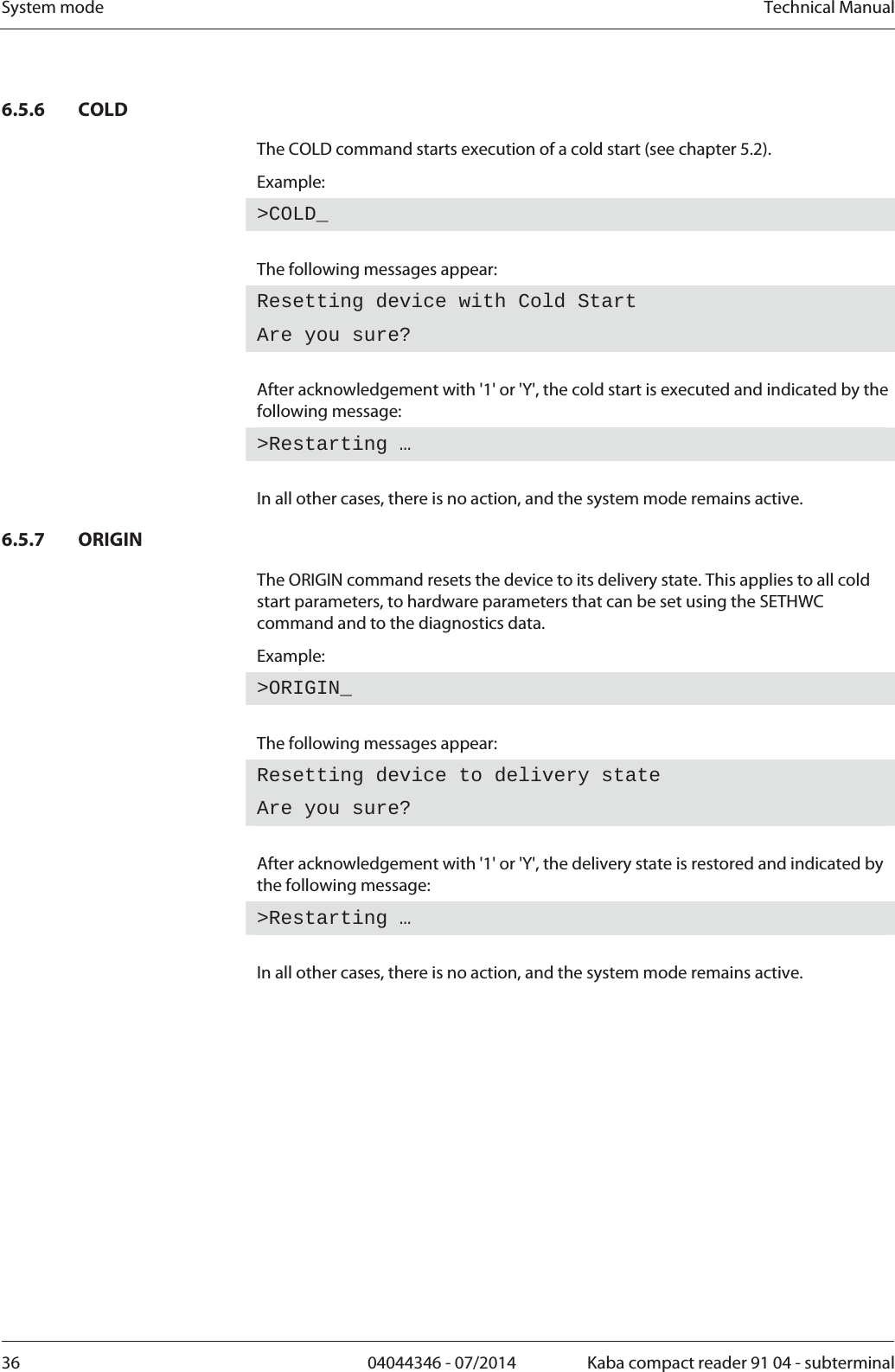 System mode  Technical Manual36  04044346 - 07/2014  Kaba compact reader 91 04 - subterminal6.5.6 COLD The COLD command starts execution of a cold start (see chapter 5.2). Example: &gt;COLD_ The following messages appear: Resetting device with Cold Start Are you sure?  After acknowledgement with &apos;1&apos; or &apos;Y&apos;, the cold start is executed and indicated by the following message: &gt;Restarting …  In all other cases, there is no action, and the system mode remains active. 6.5.7 ORIGIN The ORIGIN command resets the device to its delivery state. This applies to all cold start parameters, to hardware parameters that can be set using the SETHWC command and to the diagnostics data. Example: &gt;ORIGIN_ The following messages appear: Resetting device to delivery state Are you sure?  After acknowledgement with &apos;1&apos; or &apos;Y&apos;, the delivery state is restored and indicated by the following message: &gt;Restarting …  In all other cases, there is no action, and the system mode remains active. 