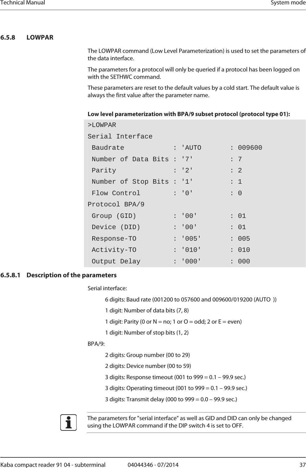 Technical Manual  System modeKaba compact reader 91 04 - subterminal  04044346 - 07/2014  376.5.8 LOWPAR The LOWPAR command (Low Level Parameterization) is used to set the parameters of the data interface. The parameters for a protocol will only be queried if a protocol has been logged on with the SETHWC command. These parameters are reset to the default values by a cold start. The default value is always the first value after the parameter name.  Low level parameterization with BPA/9 subset protocol (protocol type 01): &gt;LOWPARSerial Interface Baudrate            : &apos;AUTO       : 009600  Number of Data Bits : &apos;7&apos;         : 7  Parity              : &apos;2&apos;         : 2  Number of Stop Bits : &apos;1&apos;         : 1  Flow Control        : &apos;0&apos;         : 0 Protocol BPA/9 Group (GID)         : &apos;00&apos;        : 01  Device (DID)        : &apos;00&apos;        : 01  Response-TO         : &apos;005&apos;       : 005  Activity-TO         : &apos;010&apos;       : 010  Output Delay        : &apos;000&apos;       : 000 6.5.8.1 Description of the parameters Serial interface:   6 digits: Baud rate (001200 to 057600 and 009600/019200 (AUTO  ))   1 digit: Number of data bits (7, 8)   1 digit: Parity (0 or N = no; 1 or O = odd; 2 or E = even)   1 digit: Number of stop bits (1, 2) BPA/9:   2 digits: Group number (00 to 29)   2 digits: Device number (00 to 59)   3 digits: Response timeout (001 to 999 = 0.1 – 99.9 sec.)   3 digits: Operating timeout (001 to 999 = 0.1 – 99.9 sec.)   3 digits: Transmit delay (000 to 999 = 0.0 – 99.9 sec.)   The parameters for &quot;serial interface&quot; as well as GID and DID can only be changed using the LOWPAR command if the DIP switch 4 is set to OFF.  