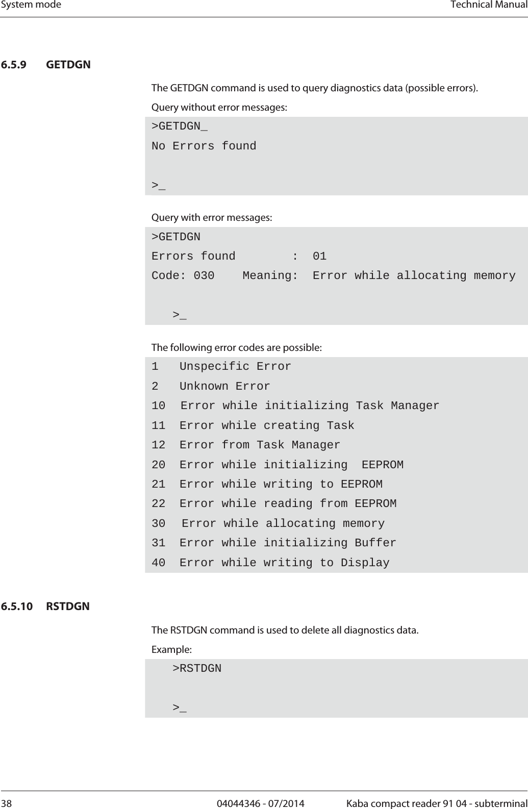 System mode  Technical Manual38  04044346 - 07/2014  Kaba compact reader 91 04 - subterminal6.5.9 GETDGN The GETDGN command is used to query diagnostics data (possible errors). Query without error messages: &gt;GETDGN_No Errors found &gt;_ Query with error messages: &gt;GETDGNErrors found        :  01 Code: 030    Meaning:  Error while allocating memory    &gt;_  The following error codes are possible: 1   Unspecific Error 2   Unknown Error 10  Error while initializing Task Manager 11  Error while creating Task 12  Error from Task Manager 20  Error while initializing  EEPROM 21  Error while writing to EEPROM 22  Error while reading from EEPROM 30 Error while allocating memory 31  Error while initializing Buffer 40  Error while writing to Display  6.5.10 RSTDGN The RSTDGN command is used to delete all diagnostics data. Example:    &gt;RSTDGN   &gt;_  