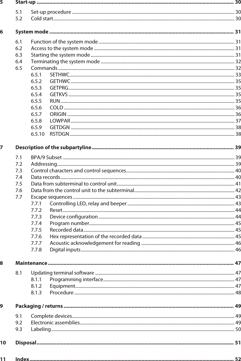 5 Start-up ........................................................................................................................................... 305.1 Set-up procedure ............................................................................................................................................. 305.2 Cold start............................................................................................................................................................. 306 System mode .................................................................................................................................. 316.1 Function of the system mode...................................................................................................................... 316.2 Access to the system mode .......................................................................................................................... 316.3 Starting the system mode............................................................................................................................. 316.4 Terminating the system mode .................................................................................................................... 326.5 Commands ......................................................................................................................................................... 326.5.1 SETHWC............................................................................................................................................... 336.5.2 GETHWC.............................................................................................................................................. 356.5.3 GETPRG................................................................................................................................................ 356.5.4 GETKVS ................................................................................................................................................ 356.5.5 RUN....................................................................................................................................................... 356.5.6 COLD .................................................................................................................................................... 366.5.7 ORIGIN ................................................................................................................................................. 366.5.8 LOWPAR.............................................................................................................................................. 376.5.9 GETDGN .............................................................................................................................................. 386.5.10 RSTDGN............................................................................................................................................... 387 Description of the subpartyline.................................................................................................... 397.1 BPA/9 Subset ..................................................................................................................................................... 397.2 Addressing.......................................................................................................................................................... 397.3 Control characters and control sequences.............................................................................................. 407.4 Data records....................................................................................................................................................... 407.5 Data from subterminal to control unit...................................................................................................... 417.6 Data from the control unit to the subterminal....................................................................................... 427.7 Escape sequences ............................................................................................................................................ 437.7.1 Controlling LED, relay and beeper............................................................................................. 437.7.2 Reset..................................................................................................................................................... 447.7.3 Device configuration ...................................................................................................................... 447.7.4 Program number.............................................................................................................................. 457.7.5 Recorded data................................................................................................................................... 457.7.6 Hex representation of the recorded data................................................................................ 457.7.7 Acoustic acknowledgement for reading ................................................................................. 467.7.8 Digital inputs ..................................................................................................................................... 468 Maintenance ................................................................................................................................... 478.1 Updating terminal software ......................................................................................................................... 478.1.1 Programming interface.................................................................................................................. 478.1.2 Equipment.......................................................................................................................................... 478.1.3 Procedure ........................................................................................................................................... 489 Packaging / returns ........................................................................................................................ 499.1 Complete devices............................................................................................................................................. 499.2 Electronic assemblies...................................................................................................................................... 499.3 Labeling............................................................................................................................................................... 5010 Disposal........................................................................................................................................... 5111 Index................................................................................................................................................ 52